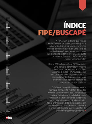 ÍNDICE
FIPE/BUSCAPÉ
A FIPE é um instituto que realiza
levantamentos de dados primários para a
elaboração de índices, tabelas de preços
médios e de quantidades de uma série de
variáveis econômicas, entre elas o mais
tradicional indicador da evolução do custo
de vida das famílias, o IPC - Índice de
Preços ao Consumidor.
Desde 2011, o Buscapé e a FIPE firmaram
uma parceria para trazer o mesmo
conhecimento para o mercado online,
lançando o Índice FIPE/Buscapé, que
tem como principal objetivo analisar o
comportamento dos preços das lojas
online no País e apontar padrões de
consumo dos e-consumidores.
O índice é divulgado mensalmente e
monitora cerca de 10 milhões de ofertas
à venda, contando com dez categorias, as
quais se desdobram em divisões, o que
totalizam 156 subcategorias específicas,
como geladeira, notebook, climatizador,
tênis, entre outros. Esta métrica cobre em
média 80% das compras feitas online e é
a principal fotografia sobre variações de
preço no e-commerce do País.
 