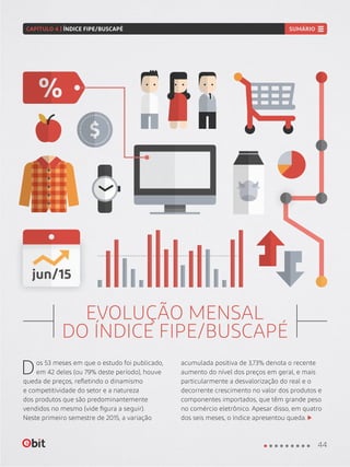EVOLUÇÃO MENSAL
DO ÍNDICE FIPE/BUSCAPÉ
Dos 53 meses em que o estudo foi publicado,
em 42 deles (ou 79% deste período), houve
queda de preços, refletindo o dinamismo
e competitividade do setor e a natureza
dos produtos que são predominantemente
vendidos no mesmo (vide figura a seguir).
Neste primeiro semestre de 2015, a variação
acumulada positiva de 3,73% denota o recente
aumento do nível dos preços em geral, e mais
particularmente a desvalorização do real e o
decorrente crescimento no valor dos produtos e
componentes importados, que têm grande peso
no comércio eletrônico. Apesar disso, em quatro
dos seis meses, o índice apresentou queda.
44
CAPÍTULO 4 | ÍNDICE FIPE/BUSCAPÉ SUMÁRIO
 