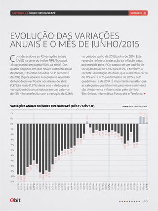 EVOLUÇÃO DAS VARIAÇÕES
ANUAIS E O MÊS DE JUNHO/2015
VARIAÇÕES ANUAIS DO ÍNDICE FIPE/BUSCAPÉ (MÊS T / MÊS T-12) FONTE: ÍNDICE FIPE/BUSCAPÉ
Considerando-se as 42 variações anuais
(t/t-12) da série do Índice FIPE/Buscapé,
38 apresentaram queda (90% da série). Dos
quatro períodos em que houve aumento anual
de preços, três estão situados no 1º semestre
de 2015 (figura abaixo). A expressiva reversão
de tendência verificada nos meses de abril
(1,37%) e maio (1,21%) deste ano – dado que a
variação média anual estava em um patamar
de -3% – foi arrefecida com a variação de 0,26%
no período junho de 2015/junho de 2014. Esta
reversão reflete a aceleração da inflação geral,
que medida pelo IPCA passou de um padrão de
variação anual de 6,5% para 8,5%, e também a
recente valorização do dólar, que aumentou cerca
de 17% entre o 1º quadrimestre de 2015 e o 2º
quadrimestre de 2014. É importante ressaltar que
as categorias que têm mais peso no e-commerce
são diretamente influenciadas pelo câmbio:
Eletrônicos, Informática, Fotografia e Telefonia.
-10%
-11%
-6%
0%
-8%
-2%
-4%
2%
-9%
-5%
1%
-7%
-1%
-3%
FEV12
FEV13
FEV14
FEV15
JUN12
JUN13
JUN14
JUN15
OUT12
OUT13
OUT14
ABR12
ABR13
ABR14
ABR15
AGO12
AGO13
AGO14
DEZ12
DEZ13
DEZ14
MAR12
MAR13
MAR14
MAR15
JUL12
JUL13
JUL14
NOV12
NOV13
NOV14
MAI12
MAI13
MAI14
MAI15
SET12
SET13
SET14
JAN13
JAN14
JAN15
JAN12
0,26
1,37
0,42
1,21
-9,81
-6,13
-1,22
-3,62
-7,02
-4,59
-1,66
-8,92
-1,99
-2,48
-8,29
-4,94
-1,36
-9,32
-2,83
-1,56
-7,79
-0,77
-3,25
-9,85
-5,22
-1,48
-3,51
-7,67
-4,24
-1,31
-9,25
-3,83
-7,89
-4,87
-1,27
-9,64
-2,78
-1,89
-9,73
-6,42
-1,78
-1,61
46
CAPÍTULO 4 | ÍNDICE FIPE/BUSCAPÉ SUMÁRIO
 