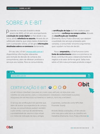 Presente no mercado brasileiro desde
janeiro de 2000, a E-bit vem acompanhando
a evolução do varejo digital no País desde o seu
início, sendo referência no assunto. Através de um
sofisticado sistema, que coleta dados diretamente
com o comprador online, a E-bit gera informações
detalhadas sobre o e-commerce diariamente.
Em seu site, a E-bit ( www.ebit.com.br )
disponibiliza informações relevantes
para tomada de decisão de compras dos
consumidores, além de oferecer produtos e
serviços aos lojistas. Para os consumidores,
a certificação de lojas da E-bit colabora para
aumentar a confiança na compra online. Através
da classificação por medalhas
(Diamante, Ouro, Prata e Bronze), que atestam
a qualidade dos serviços prestados pelo
varejista, o consumidor encontra argumentos
que o ajudam na hora de decidir.
Para o empresário, a E-bit funciona como
fonte de conhecimento sobre o e-commerce no
Brasil, contribuindo para o desenvolvimento do
negócio e do setor de forma geral. Saiba mais
sobre a E-bit e seus principais produtos a seguir.
SOBRE A E-BIT
CERTIFICAÇÃO E-BIT
O serviço de certificação E-bit permite que,
além de avaliar sua experiência de compra
na loja, os consumidores avaliem também
o pós-venda, o serviço de atendimento,
a probabilidade de retorno à loja virtual
e o índice de indicação da loja a amigos
e parentes, conhecido como NPS (Net
Promoter Score).
Através destas avaliações, a E-bit calcula
uma nota para cada loja e as classifica em
medalhas (Diamante, Ouro, Prata e Bronze).
A E-BIT POSSUI CONVÊNIO COM MAIS DE 21.000 LOJAS VIRTUAIS. AO REALIZAR UMA
COMPRA EM UMA DESTAS LOJAS, O CONSUMIDOR É CONVIDADO A RESPONDER ALGUMAS
PESQUISAS EM UM PROCESSO AUTOMÁTICO E SIMPLES, FEITO PELA INTERNET.
www.ebit.com.br
5
INTRODUÇÃO | SOBRE A E-BIT SUMÁRIO
 