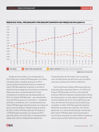Na figura acima é feita uma comparação do
IPCA Geral com o Índice FIPE/Buscapé e um Índice
Composto pelas variações de preços no IPCA
(varejo predominantemente físico) com pesos do
Índice FIPE/Buscapé (dos produtos no comércio
eletrônico) para categorias de produtos compatíveis.
Observa-se que o comportamento do Índice
Composto por produtos que são pesquisados no
IPCA e no Índice FIPE/Buscapé – que representam
cerca de 70% do peso no e-commerce – é bastante
alinhado e consistente com o comportamento do
Índice FIPE/Buscapé. Especificamente nos meses de
abril e maio de 2015 em relação à base de janeiro
de 2011, o Índice FIPE/Buscapé está 17% abaixo, e
o FIPE/Buscapé Composto com preços do IPCA
está 15% abaixo. Por outro lado, o comportamento
destes dois índices é bastante discrepante do
comportamento do IPCA Geral, que no período
maio de 2015/janeiro de 2011 subiu cerca de 56% a
mais que os preços do comércio eletrônico.
Parte significativa destas diferenças pode ser
explicada pelos seguintes fatores: a) o Índice de
Preços FIPE/Buscapé monitora uma cesta de
produtos diferente daquela avaliada pelos índices
de preços gerais, ou seja, apenas aqueles que são
comercializados de forma mais significativa por
meio da Internet; b) os pesos dos produtos que
compõem o Índice FIPE/Buscapé são bastante
diferentes dos pesos dos mesmos, nos índices
genéricos; c) o canal de distribuição monitorado
pelo Índice FIPE/Buscapé é exclusivamente o
e-commerce, enquanto os outros índices monitoram
vários outros canais tradicionais e físicos.
ÍNDICE IPCA TOTAL, FIPE/BUSCAPÉ E FIPE/BUSCAPÉ COMPOSTO COM PREÇOS DO IPCA (JAN11=1)
IPCA GERAL ÍNDICE TOTAL FIPE-BUSCAPÉ ÍNDICE COMPOSTO (PREÇO IBGE E PESO FIPE-BUSCAPÉ)
FONTE: ÍNDICE FIPE/BUSCAPÉ
0,750
0,950
1,250
0,850
1,150
1,050
1,350
0,800
1,000
1,300
0,900
1,200
1,100
JAN11
MAR11
MAR12
MAR13
MAR14
MAR15
JUL11
JUL12
JUL13
JUL14
NOV11
NOV12
NOV13
NOV14
MAI11
MAI12
MAI13
MAI14
MAI15
SET11
SET12
SET13
SET14
JAN12
JAN13
JAN14
JAN15
50
CAPÍTULO 4 | ÍNDICE FIPE/BUSCAPÉ SUMÁRIO
 