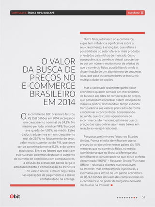 O VALOR
DA BUSCA DE
PREÇOS NO
E-COMMERCE
BRASILEIRO
EM 2014
e-commerce B2C brasileiro faturou
R$ 35,8 bilhões em 2014, alcançando
um crescimento nominal de 24,3%. No
mesmo período, o Índice FIPE/Buscapé
teve queda de -1,92%, na média. Estes
dados traduzem-se em um crescimento
real de 26,7% no faturamento do setor,
valor muito superior ao do PIB, que deve
ser de aproximadamente 0,2%, e do varejo
tradicional. Entre os fatores que explicam
este sucesso, podemos destacar: o aumento
do número de domicílios com computadores,
a difusão do acesso por banda larga, o
amadurecimento e consolidação da estrutura
do varejo online, a maior segurança
nas operações de pagamento e a maior
confiabilidade na entrega.
Outro fator, intrínseco ao e-commerce
e que tem influência significativa sobre o
seu crescimento, é o long tail, que reflete a
possibilidade do setor oferecer mais produtos
orientados para nichos de mercado. Como
consequência, o comércio virtual caracteriza-
se por um número muito maior de ofertas do
que o comércio físico, possibilitando ainda a
disseminação de um alto número de pequenas
lojas, que para os consumidores se traduz na
multiplicidade de opções.
Mas a variedade realmente ganha valor
econômico quando somada aos mecanismos
de busca e aos sites de comparação de preços,
que possibilitam encontrar o item desejado de
maneira prática, otimizando o tempo e dando
transparência aos valores praticados de forma
a incentivar a concorrência. Considerando-
se, ainda, que os custos operacionais do
e-commerce são menores, estima-se que os
preços das lojas online sejam mais baixos em
relação ao varejo tradicional.
Pesquisas preliminares feitas nos Estados
Unidos, França e Índia identificaram que os
preços do varejo online nesses países são 10%
menores que no comércio físico, na média.
Admitindo-se que no Brasil a diferença seja
semelhante e considerando-se que existe o efeito
denominado “ROPO” – Research Online/Purchase
Offline – relativo a clientes que pesquisam
na Internet, mas compram nas lojas físicas, a
estimativa para 2013 é de um ganho econômico
de R$ 9,2 bilhões derivado das compras feitas no
e-commerce e do poder de barganha derivado
das buscas na Internet.
O
51
CAPÍTULO 4 | ÍNDICE FIPE/BUSCAPÉ SUMÁRIO
 