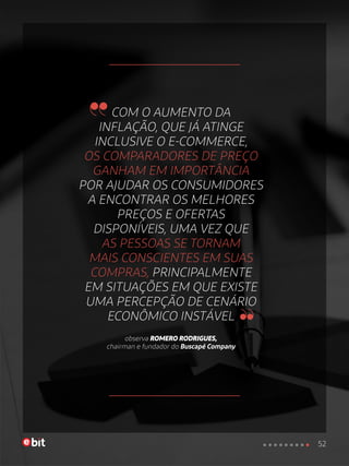 COM O AUMENTO DA
INFLAÇÃO, QUE JÁ ATINGE
INCLUSIVE O E-COMMERCE,
OS COMPARADORES DE PREÇO
GANHAM EM IMPORTÂNCIA
POR AJUDAR OS CONSUMIDORES
A ENCONTRAR OS MELHORES
PREÇOS E OFERTAS
DISPONÍVEIS, UMA VEZ QUE
AS PESSOAS SE TORNAM
MAIS CONSCIENTES EM SUAS
COMPRAS, PRINCIPALMENTE
EM SITUAÇÕES EM QUE EXISTE
UMA PERCEPÇÃO DE CENÁRIO
ECONÔMICO INSTÁVEL
observa ROMERO RODRIGUES,
chairman e fundador do Buscapé Company
52
 