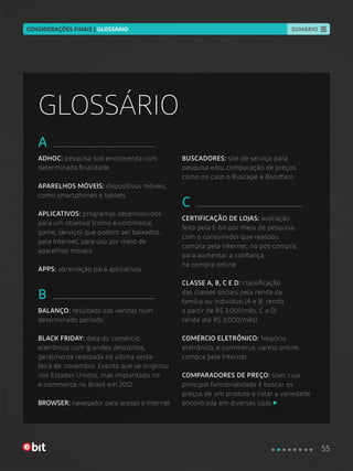 A
ADHOC: pesquisa sob encomenda com
determinada finalidade
APARELHOS MÓVEIS: dispositivos móveis,
como smartphones e tablets
APLICATIVOS: programas desenvolvidos
para um objetivo (como e-commerce,
game, serviço) que podem ser baixados,
pela Internet, para uso por meio de
aparelhos móveis
APPS: abreviação para aplicativos
B
BALANÇO: resultado das vendas num
determinado período
BLACK FRIDAY: data do comércio
eletrônico com grandes descontos,
geralmente realizada na última sexta-
feira de novembro. Evento que se originou
nos Estados Unidos, mas implantado no
e-commerce no Brasil em 2012
BROWSER: navegador para acesso à Internet
BUSCADORES: site de serviço para
pesquisa e/ou comparação de preços,
como no caso o Buscapé e Bondfaro
C
CERTIFICAÇÃO DE LOJAS: avaliação
feita pela E-bit por meio de pesquisa
com o consumidor que realizou
compra pela Internet, no pós-compra,
para aumentar a confiança
na compra online
CLASSE A, B, C E D: classificação
das classes sociais pela renda da
família ou indivíduo (A e B: renda
a partir de R$ 3.001/mês; C e D:
renda até R$ 3.000/mês)
COMÉRCIO ELETRÔNICO: Negócio
eletrônico, e-commerce, varejo online,
compra pela Internet
COMPARADORES DE PREÇO: sites cuja
principal funcionalidade é buscar os
preços de um produto e listar a variedade
encontrada em diversas lojas
GLOSSÁRIO
55
SUMÁRIOCONSIDERAÇÕES FINAIS | GLOSSÁRIO
 