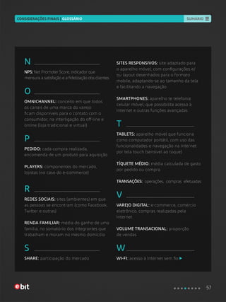 SUMÁRIO
N
NPS: Net Promoter Score, indicador que
mensura a satisfação e a fidelização dos clientes
O
OMNICHANNEL: conceito em que todos
os canais de uma marca do varejo
ficam disponíveis para o contato com o
consumidor, na interligação do off-line e
online (loja tradicional e virtual)
P
PEDIDO: cada compra realizada,
encomenda de um produto para aquisição
PLAYERS: componentes do mercado,
lojistas (no caso do e-commerce)
R
REDES SOCIAIS: sites (ambientes) em que
as pessoas se encontram (como Facebook,
Twitter e outras)
RENDA FAMILIAR: média do ganho de uma
família, no somatório dos integrantes que
trabalham e moram no mesmo domicílio
S
SHARE: participação do mercado
SITES RESPONSIVOS: site adaptado para
o aparelho móvel, com configurações e/
ou layout desenhados para o formato
mobile, adaptando-se ao tamanho da tela
e facilitando a navegação
SMARTPHONES: aparelho te telefonia
celular móvel, que possibilita acesso à
Internet e outras funções avançadas
T
TABLETS: aparelho móvel que funciona
como computador portátil, com uso das
funcionalidades e navegação na Internet
por tela touch (sensível ao toque)
TÍQUETE MÉDIO: média calculada de gasto
por pedido ou compra
TRANSAÇÕES: operações, compras efetuadas
V
VAREJO DIGITAL: e-commerce, comércio
eletrônico, compras realizadas pela
Internet
VOLUME TRANSACIONAL: proporção
de vendas
W
WI-FI: acesso à Internet sem fio
CONSIDERAÇÕES FINAIS | GLOSSÁRIO
57
 
