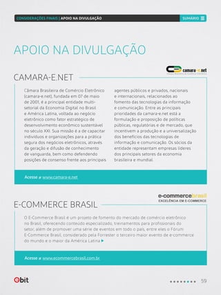 Câmara Brasileira de Comércio Eletrônico
(camara-e.net), fundada em 07 de maio
de 2001, é a principal entidade multi-
setorial da Economia Digital no Brasil
e América Latina, voltada ao negócio
eletrônico como fator estratégico de
desenvolvimento econômico sustentável
no século XXI. Sua missão é a de capacitar
indivíduos e organizações para a prática
segura dos negócios eletrônicos, através
da geração e difusão de conhecimento
de vanguarda, bem como defendendo
posições de consenso frente aos principais
agentes públicos e privados, nacionais
e internacionais, relacionados ao
fomento das tecnologias da informação
e comunicação. Entre as principais
prioridades da camara-e.net está a
formulação e proposição de políticas
públicas, regulatórias e de mercado, que
incentivem a produção e a universalização
dos benefícios das tecnologias de
informação e comunicação. Os sócios da
entidade representam empresas líderes
dos principais setores da economia
brasileira e mundial.
APOIO NA DIVULGAÇÃO
CAMARA-E.NET
Acesse www.camara-e.net
O E-Commerce Brasil é um projeto de fomento do mercado de comércio eletrônico
no Brasil, oferecendo conteúdo especializado, treinamentos para profissionais do
setor, além de promover uma série de eventos em todo o país, entre eles o Fórum
E-Commerce Brasil, considerado pela Forrester o terceiro maior evento de e-commerce
do mundo e o maior da América Latina
E-COMMERCE BRASIL
Acesse www.ecommercebrasil.com.br
59
CONSIDERAÇÕES FINAIS | APOIO NA DIVULGAÇÃO SUMÁRIO
 