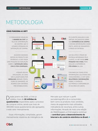 0976 8765 6543 0987
09 17
Pesquisa E-bit
Desde janeiro de 2000, a E-bit já
coletou mais de 20 milhões de
questionários respondidos após o processo
de compras online, sendo que mais de
300.000 novos questionários são agregados
a este valor mensalmente.
Essas informações, compiladas, geram
mensalmente relatórios de Inteligência de
Mercado que indicam o perfil
sociodemográfico do e-consumidor,
bem como os produtos mais vendidos,
meios de pagamento mais utilizados,
indicadores de recompra, entre outras
informações. Através de mais uma edição
do WebShoppers, a E-bit espera continuar
a contribuir para o desenvolvimento da
Internet e do comércio eletrônico no Brasil.
METODOLOGIA
COMO FUNCIONA A E-BIT?
O CONSUMIDOR VISUALIZA
O BANNER DA E-BIT NA
TELA DE CONFIRMAÇÃO
DE COMPRA, QUE O
LEVARÁ À PESQUISA DE
SATISFAÇÃO DE COMPRA.
UM DIA APÓS O PRAZO DE
ENTREGA INFORMADO PELO
CLIENTE, A E-BIT ENVIA UMA
PESQUISA VIA E-MAIL PARA
AVALIAR A EXPERIÊNCIA
PÓS-VENDA DA LOJA.
ATRAVÉS DESTAS
AVALIAÇÕES, AS LOJAS
SÃO CLASSIFICADAS POR
MEDALHAS: BRONZE, PRATA,
OURO OU DIAMANTE, DE
ACORDO COM CRITÉRIOS
PRÉ-ESTABELECIDOS.
1.
3.
5.
OS CLIENTES AVALIAM A LOJA
VIRTUAL EM QUESITOS SOBRE
SUA EXPERIÊNCIA DE COMPRA
E DEMAIS INFORMAÇÕES COMO
FRETE, MEIOS DE PAGAMENTO
E PRAZO DE ENTREGA.
2.
ALGUMAS SEMANAS
DEPOIS DO PRODUTO SER
ENTREGUE, A E-BIT ENVIA
UMA PESQUISA DE AVALIAÇÃO
SOBRE A SATISFAÇÃO GERAL
COM O ITEM COMPRADO.
4.
COM BASE EM TODAS ESTAS
INFORMAÇÕES COLETADAS DOS
CONSUMIDORES, A E-BIT GERA
RELATÓRIOS E INFORMAÇÕES
SOBRE O COMÉRCIO
ELETRÔNICO E DISPONIBILIZA-
OS NA ÁREA DO LOJISTA.
6.
Pesquisa E-bit
6
INTRODUÇÃO | METODOLOGIA SUMÁRIO
 