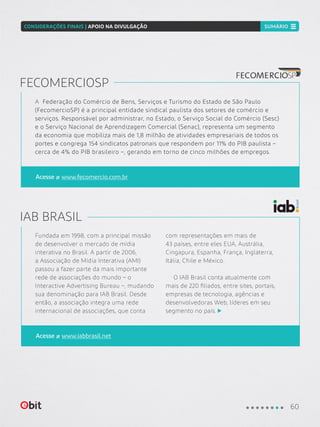 Fundada em 1998, com a principal missão
de desenvolver o mercado de mídia
interativa no Brasil. A partir de 2006,
a Associação de Mídia Interativa (AMI)
passou a fazer parte da mais importante
rede de associações do mundo – o
Interactive Advertising Bureau –, mudando
sua denominação para IAB Brasil. Desde
então, a associação integra uma rede
internacional de associações, que conta
com representações em mais de
43 países, entre eles EUA, Austrália,
Cingapura, Espanha, França, Inglaterra,
Itália, Chile e México.
O IAB Brasil conta atualmente com
mais de 220 filiados, entre sites, portais,
empresas de tecnologia, agências e
desenvolvedoras Web, líderes em seu
segmento no país.
IAB BRASIL
Acesse www.iabbrasil.net
A Federação do Comércio de Bens, Serviços e Turismo do Estado de São Paulo
(FecomercioSP) é a principal entidade sindical paulista dos setores de comércio e
serviços. Responsável por administrar, no Estado, o Serviço Social do Comércio (Sesc)
e o Serviço Nacional de Aprendizagem Comercial (Senac), representa um segmento
da economia que mobiliza mais de 1,8 milhão de atividades empresariais de todos os
portes e congrega 154 sindicatos patronais que respondem por 11% do PIB paulista –
cerca de 4% do PIB brasileiro –, gerando em torno de cinco milhões de empregos.
FECOMERCIOSP
Acesse www.fecomercio.com.br
60
SUMÁRIOCONSIDERAÇÕES FINAIS | APOIO NA DIVULGAÇÃO
 