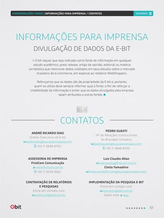 ANDRÉ RICARDO DIAS
Diretor Executivo da E-bit
andre.dias@buscapecompany.com
+55 11 3848-8700
ASSESSORIA DE IMPRENSA
FirstCom Comunicação
www.firstcom.com.br
+55 11 3034-4662
Luis Claudio Allan
luisclaudio@firstcom.com.br
Cíntia Yamashiro
cintia.yamashiro.ext@buscapecompany.com
IMPLEMENTAÇÃO DA PESQUISA E-BIT
Entre em contato com
convenio@ebit.com.br
Saiba mais aqui
CONTRATAÇÃO DE RELATÓRIOS
E PESQUISAS
Entre em contato com
comercial@ebit.com.br
PEDRO GUASTI
VP de Relações Institucionais
do Buscapé Company
pedroguasti@buscapecompany.com
+55 11 3848-8700
CONTATOS
A E-bit requer que seja indicada como fonte de informação em qualquer
estudo acadêmico, press release, artigo de opinião, editorial ou matéria
jornalística que mencione dados coletados em seus estudos sobre o mercado
brasileiro de e-commerce, em especial ao relatório WebShoppers.
Reforçamos que os dados são de propriedade da E-bit e, portanto,
quem os utiliza deve sempre informar qual a fonte, a fim de reforçar a
credibilidade da informação e evitar que os dados divulgados pela empresa
sejam atribuídos a outras fontes.
INFORMAÇÕES PARA IMPRENSA
DIVULGAÇÃO DE DADOS DA E-BIT
61
CONSIDERAÇÕES FINAIS | INFORMAÇÕES PARA IMPRENSA / CONTATOS SUMÁRIO
 