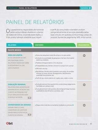 Os questionários respondidos diariamente
pelos consumidores abastecem o banco
de dados da E-bit e, cruzando esses dados, a
E-bit produz valiosos relatórios que traçam
o perfil do consumidor e também avaliam
comparativamente os serviços prestados pelas
lojas virtuais, em quesitos como entrega, preço do
produto, formas de pagamento, NPS, entre outros.
PAINEL DE RELATÓRIOS
CONTEÚDORELATÓRIO CRUZAMENTOS
ÁREA DO LOJISTA
AO SE CONVENIAR NA E-BIT,
SÃO DISPONIBILIZADOS
RELATÓRIOS ESSENCIAIS SOBRE
O DESEMPENHO DA LOJA,
GRATUITAMENTE
EVOLUÇÃO SEMANAL
RELATÓRIO PARA ACOMPANHAR
SEMANALMENTE AS NOTAS DOS
CLIENTES NA PESQUISA E-BIT
E SUA VARIAÇÃO EM RELAÇÃO
À SEMANA ANTERIOR
Notas das pesquisas no ato da compra e no pós-venda
Evolução da quantidade de pesquisas e demais informações
sobre sua medalha
Pedidos entregues dentro e fora do prazo
Probabilidade dos clientes voltarem a comprar em sua loja
NPS diário da loja
Opinião dos clientes sobre quesitos como preço do produto,
entrega no prazo, formas de pagamento, atendimento,
qualidade dos produtos, etc
Perfil do seu cliente aberto em região, sexo, idade e renda
Evolução semanal dos quesitos de compra (preço, pagamento,
facilidade em comprar, etc)
Evolução semanal dos quesitos de entrega (entrega no prazo,
qualidade do atendimento e produtos, etc)
PACOTE BÁSICO
COMENTÁRIOS DA SEMANA
DISPARO PARA O E-MAIL
CADASTRADO DO LOJISTA DE
COMENTÁRIOS FEITOS PELOS
CLIENTES NA SEMANA
Disparo de e-mail dos comentários recebidos na semana
8
INTRODUÇÃO | PAINEL DE RELATÓRIOS SUMÁRIO
 