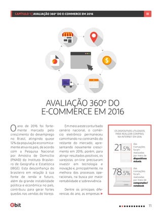 AVALIAÇÃO 360º DO
E-COMMERCE EM 2016
Oano de 2016 foi forte-
mente marcado pelo
crescimento do desemprego
no Brasil, atingindo quase
12% da população economica-
mente ativa no país, de acordo
com a Pesquisa Nacional
por Amostra de Domicílio
(PNAD) do Instituto Brasilei-
ro de Geografia e Estatística
(IBGE). Esta desconfiança do
brasileiro em relação à sua
fonte de renda e futuro,
além da grande instabilidade
política e econômica no país,
contribuiu para gerar fortes
quedas nas vendas do Varejo.
Emmeioaesteconturbado
cenário nacional, o comér-
cio eletrônico permaneceu
caminhando na contramão do
restante do mercado, apre-
sentando novamente cresci-
mento em 2016, porém, para
atingir resultados positivos, os
varejistas on-line precisaram
investir em tecnologia e
inovação e, principalmente, na
melhora dos processos ope-
racionais, na busca por maior
rentabilidade e sobrevivência.
Dentre os principais dife-
rencias do ano, as empresas
OS DISPOSITIVOS UTILIZADOS
PARA REALIZAR COMPRAS
NA INTERNET EM 2016
das
transações
foram
realizadas
por meio de
dispositivos
móveis
das
transações
foram
realizadas
por meio de
computador/
notebook
78.5%
21.5%
11
CAPÍTULO 1 | AVALIAÇÃO 360º DO E-COMMERCE EM 2016
 
