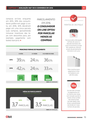 À VISTA 2-3 VEZES 4-12 VEZES OU MAIS
Mais incentivo para
pagamento à vista
(no boleto) ou em
até três vezes.
Os sites têm limitado
os pagamentos em
no máximo dez vezes,
com exceção quando o
cliente utiliza cartões
das próprias lojas
(private label), onde
existe a possibilidade
de divisão em maior
número de parcelas.
Na busca pela antecipação
do fluxo de caixa e a
elevada taxa básica de
juros na economia, as lojas
têm optado por oferecer
prazos de parcelamento
menores e com juros.
PRINCIPAIS FORMAS DE PAGAMENTO
MÉDIA DE PARCELAMENTO
(NÚMERO DE PARCELAS)
39,3%
42,2%
24,3%
24,5%
36,5%
33,4%2016
2016
2015
2015
FONTE: EBIT INFORMAÇÃO
PONTOS DE DESTAQUE
FONTE: EBIT INFORMAÇÃO
PARCELAMENTO:
EM 2016,
O CONSUMIDOR
ON-LINE OPTOU
POR PARCELAR
MENOS AS
COMPRAS
compras on-line: enquanto
em 2015, 39% dos consumi-
dores preferiram pagar à vis-
ta, em 2016, 42% decidiram
pagar em uma única parcela
suas compras, aproveitando
inclusive incentivos das lo-
jas com descontos para, por
exemplo, pagamento com
boleto bancário.
3,7 PARCELAS 3,5 PARCELAS
16
CAPÍTULO 1 | AVALIAÇÃO 360º DO E-COMMERCE EM 2016
 