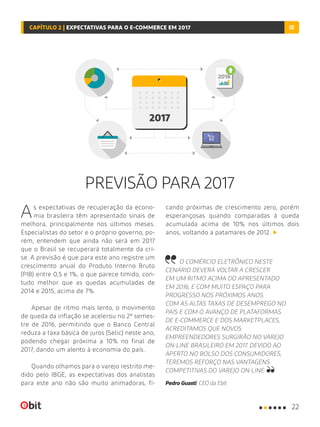 PREVISÃO PARA 2017
As expectativas de recuperação da econo-
mia brasileira têm apresentado sinais de
melhora, principalmente nos últimos meses.
Especialistas do setor e o próprio governo, po-
rém, entendem que ainda não será em 2017
que o Brasil se recuperará totalmente da cri-
se. A previsão é que para este ano registre um
crescimento anual do Produto Interno Bruto
(PIB) entre 0,5 e 1%, o que parece tímido, con-
tudo melhor que as quedas acumuladas de
2014 e 2015, acima de 7%.
Apesar de ritmo mais lento, o movimento
de queda da inflação se acelerou no 2º semes-
tre de 2016, permitindo que o Banco Central
reduza a taxa básica de juros (Selic) neste ano,
podendo chegar próxima a 10% no final de
2017, dando um alento à economia do país.
Quando olhamos para o varejo restrito me-
dido pelo IBGE, as expectativas dos analistas
para este ano não são muito animadoras, fi-
cando próximas de crescimento zero, porém
esperançosas quando comparadas à queda
acumulada acima de 10% nos últimos dois
anos, voltando a patamares de 2012.
O COMÉRCIO ELETRÔNICO NESTE
CENÁRIO DEVERÁ VOLTAR A CRESCER
EM UM RITMO ACIMA DO APRESENTADO
EM 2016, E COM MUITO ESPAÇO PARA
PROGRESSO NOS PRÓXIMOS ANOS.
COM AS ALTAS TAXAS DE DESEMPREGO NO
PAÍS E COM O AVANÇO DE PLATAFORMAS
DE E-COMMERCE E DOS MARKETPLACES,
ACREDITAMOS QUE NOVOS
EMPREENDEDORES SURGIRÃO NO VAREJO
ON-LINE BRASILEIRO EM 2017. DEVIDO AO
APERTO NO BOLSO DOS CONSUMIDORES,
TEREMOS REFORÇO NAS VANTAGENS
COMPETITIVAS DO VAREJO ON-LINE.
Pedro Guasti, CEO da Ebit
22
CAPÍTULO 2 | EXPECTATIVAS PARA O E-COMMERCE EM 2017
 