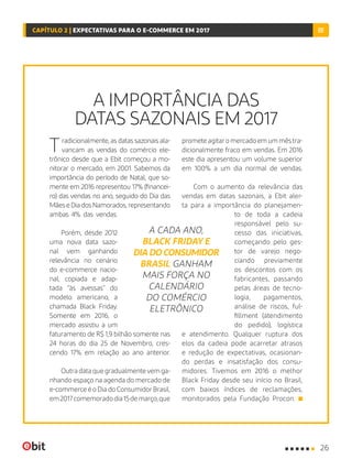 A IMPORTÂNCIA DAS
DATAS SAZONAIS EM 2017
Tradicionalmente, as datas sazonais ala-
vancam as vendas do comércio ele-
trônico desde que a Ebit começou a mo-
nitorar o mercado, em 2001. Sabemos da
importância do período de Natal, que so-
mente em 2016 representou 17% (financei-
ro) das vendas no ano, seguido do Dia das
MãeseDiadosNamorados,representando
ambas 4% das vendas.
Porém, desde 2012
uma nova data sazo-
nal vem ganhando
relevância no cenário
do e-commerce nacio-
nal, copiada e adap-
tada “às avessas” do
modelo americano, a
chamada Black Friday.
Somente em 2016, o
mercado assistiu a um
faturamento de R$ 1,9 bilhão somente nas
24 horas do dia 25 de Novembro, cres-
cendo 17% em relação ao ano anterior.
Outradataquegradualmentevemga-
nhando espaço na agenda do mercado de
e-commerceéoDiadoConsumidorBrasil,
em2017comemoradodia15demarço,que
prometeagitaromercadoemummêstra-
dicionalmente fraco em vendas. Em 2016
este dia apresentou um volume superior
em 100% a um dia normal de vendas.
Com o aumento da relevância das
vendas em datas sazonais, a Ebit aler-
ta para a importância do planejamen-
to de toda a cadeia
responsável pelo su-
cesso das iniciativas,
começando pelo ges-
tor de varejo nego-
ciando previamente
os descontos com os
fabricantes, passando
pelas áreas de tecno-
logia, pagamentos,
análise de riscos, ful-
fillment (atendimento
do pedido), logística
e atendimento. Qualquer ruptura dos
elos da cadeia pode acarretar atrasos
e redução de expectativas, ocasionan-
do perdas e insatisfação dos consu-
midores. Tivemos em 2016 o melhor
Black Friday desde seu início no Brasil,
com baixos índices de reclamações,
monitorados pela Fundação Procon.
A CADA ANO,
BLACK FRIDAY E
DIA DO CONSUMIDOR
BRASIL GANHAM
MAIS FORÇA NO
CALENDÁRIO
DO COMÉRCIO
ELETRÔNICO
26
CAPÍTULO 2 | EXPECTATIVAS PARA O E-COMMERCE EM 2017
 