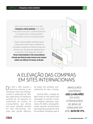 A ELEVAÇÃO DAS COMPRAS
EM SITES INTERNACIONAIS
De 2013 a 2015, quando a
economia nacional já de-
monstrava sinais de enfraque-
cimento e aceleração da infla-
ção, registramos um expressivo
aumento de 110 porcento no
crescimento do número de
e-consumidores que afirma-
ram terem realizado compras
em sites internacionais, mo-
vidos pela grande diferença
de preços dos produtos, prin-
cipalmente de sites chineses.
Durante 2016, a cotação do
dólar frente ao real sofreu forte
valorização no primeiro trimes-
tre, atingindo patamares supe-
riores a R$ 4,00 e, consequente-
mente, gerando encarecimento
dos preços dos produtos em sites
fora do Brasil. Entretanto, após
BRASILEIROS
GASTARAM
US$ 2,4 BILHÕES
EM SITES
ESTRANGEIROS
DE BENS DE
CONSUMO EM
2016, ALTA DE 17%
REALIZADA ANUALMENTE PELA EBIT,
A PESQUISA CROSS BORDER TEM COMO
FINALIDADE AVALIAR O COMPORTAMENTO
DE COMPRA DOS E-CONSUMIDORES
BRASILEIROS EM SITES INTERNACIONAIS.
Esta é a quarta edição do estudo sobre
o tema, permitindo, assim, entender as
principais variações ocorridas ao longo dos
últimos anos. Na pesquisa realizada entre
os dias 09 e 19 de dezembro de 2016,
foram entrevistados 2.722 consumidores
virtuais que fizeram pelo menos uma compra
online nos últimos 12 meses no Brasil.
28
CAPÍTULO 3 | PESQUISA CROSS BORDER
 