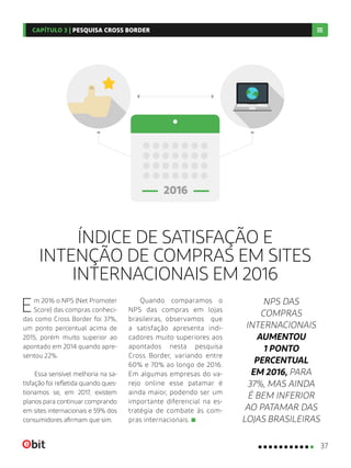 ÍNDICE DE SATISFAÇÃO E
INTENÇÃO DE COMPRAS EM SITES
INTERNACIONAIS EM 2016
Em 2016 o NPS (Net Promoter
Score) das compras conheci-
das como Cross Border foi 37%,
um ponto percentual acima de
2015, porém muito superior ao
apontado em 2014 quando apre-
sentou 22%.
Essa sensível melhoria na sa-
tisfação foi refletida quando ques-
tionamos se, em 2017, existem
planos para continuar comprando
em sites internacionais e 59% dos
consumidores afirmam que sim.
Quando comparamos o
NPS das compras em lojas
brasileiras, observamos que
a satisfação apresenta indi-
cadores muito superiores aos
apontados nesta pesquisa
Cross Border, variando entre
60% e 70% ao longo de 2016.
Em algumas empresas do va-
rejo online esse patamar é
ainda maior, podendo ser um
importante diferencial na es-
tratégia de combate às com-
pras internacionais.
NPS DAS
COMPRAS
INTERNACIONAIS
AUMENTOU
1 PONTO
PERCENTUAL
EM 2016, PARA
37%, MAS AINDA
É BEM INFERIOR
AO PATAMAR DAS
LOJAS BRASILEIRAS
37
CAPÍTULO 3 | PESQUISA CROSS BORDER
 