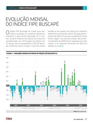 EVOLUÇÃO MENSAL
DO ÍNDICE FIPE BUSCAPÉ
OÍndice FIPE Buscapé foi criado para mo-
nitorar os preços no comércio eletrônico
brasileiro e está sendo publicado há 71 me-
ses. A série histórica de cálculo do índice foi
caracterizada por diminuição de preços em
51 meses, que correspondem a 72% do perío-
do, conforme ilustra a figura 1. Há uma visível
tendência de queda nos preços do comércio
eletrônico começando a partir do segundo se-
mestre de 2016, no qual as variações do índice
foram negati- vas nos seis meses. No primei-
ro semestre de 2016 foram negativas em dois
meses, e no segundo semestre de 2015 em
apenas um mês.
FIGURA 1 - VARIAÇÕES MENSAIS DO ÍNDICE DE PREÇOS FIPE BUSCAPÉ (%)
FONTE: ÍNDICE FIPE BUSCAPÉ
-2,0%
-3,0%
0,0%
2,0%
5,0%
-1,0%
1,0%
4,0%
5,0%
3,0%
JAN
MAI
SET
MAR
JUL
NOV
FEV
JUN
ABR
AGO
OUT
FEV
JAN
MAI
SET
MAR
JUL
NOV
JUN
ABR
AGO
OUT
DEZ
DEZ
JAN
MAI
SET
MAR
JUL
NOV
FEV
JUN
ABR
AGO
OUT
DEZ
FEV
MAR
MAR
MAR
MAI
MAI
MAI
JUL
JUL
JUL
SET
SET
SET
NOV
NOV
NOV
FEV
JAN
JAN
FEV
JUN
JUN
JUN
OUT
OUT
OUT
ABR
ABR
ABR
AGO
AGO
AGO
DEZ
DEZ
DEZ
2011 2012 2013 2014 20162015
0,04
0,17
1,35
0,40
0,24
0,28
2,39
1,00
3,07
2,23
0,14
4,73
0,20
0,17
0,90
1,75
2,85
0,59
0,11
0,85
-2,85
-0,64
-0,73
-0,01
-0,05
-1,42
-0,41
-2,41
-0,25
-0,44
-1,06
-0,52
-0,35
-0,28
-0,03
-0,40
-0,35
-0,73
-0,44
-0,34
-0,06
-0,78
-1,18
-0,36
-0,37
-0,67
-1,42
-1,28
-1,19
-1,21
-1,85
-0,38
-0,26
-0,19
-0,99
-0,79
-0,74
-0,34
-0,40
-0,42
-0,32
-1,28
-0,18
-0,64
-2,44
-1,91
-1,22
-0,28
-0,02
-0,81
-1,76
39
CAPÍTULO 4 | ÍNDICE FIPE BUSCAPÉ
 