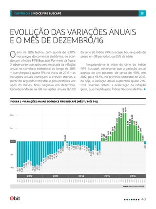 Oano de 2016 fechou com queda de -2,01%
nos preços do comércio eletrônico, de acor-
do com o Índice FIPE Buscapé. Por meio da figura
2, observa-se que após uma escalada da inflação
anual no comércio eletrônico ao longo de 2015
– que chegou a quase 11% no início de 2016 – as
variações anuais começam a crescer menos a
partir do segundo trimestre, e pela primeira vez
após 20 meses, ficou negativa em dezembro.
Considerando-se as 60 variações anuais (t/t-12)
da série do Índice FIPE Buscapé, houve queda de
preço em 39 períodos, ou 65% da série.
Resgatando-se o início da série do Índice
FIPE Buscapé, observa-se que a variação anual
passou de um patamar de cerca de -10%, em
2012, para +8,5%, no primeiro semestre de 2016,
ou seja, a variação anual aumentou quase 21%.
Esta reversão refletiu a aceleração da inflação
geral, que medida pelo Índice Nacional de Pre-
EVOLUÇÃO DAS VARIAÇÕES ANUAIS
E O MÊS DE DEZEMBRO/16
FONTE: ÍNDICE FIPE BUSCAPÉ
FIGURA 2 - VARIAÇÕES ANUAIS DO ÍNDICE FIPE BUSCAPÉ (MÊS T / MÊS T-12)
-5%
-10%
10%
5%
0,0%
FEV
FEV
FEV
JUN
JUN
JUN
ABR
ABR
ABR
AGO
AGO
AGO
OUT
OUT
OUT
DEZ
DEZ
DEZ
FEV
FEV
JUN
JUN
OUT
OUT
ABR
ABR
AGO
AGO
DEZ
DEZ
JAN
JAN
JAN
MAI
MAI
MAI
SET
SET
SET
MAR
MAR
MAR
JUL
JUL
JUL
NOV
NOV
NOV
MAR
MAR
MAI
MAI
JUL
JUL
SET
SET
NOV
NOV
JAN
JAN
2012 2013 2014 20162015
-9,73
-6,42
-1,78
-1,61
9,24
-7,67
-4,24
-1,31
2,03
6,13
-9,85
-5,22
-1,48
-3,51
10,78
-9,25
0,42
-3,83
6,92
0,03
-9,81
-6,13
-1,22
-3,62
10,72
-9,64
-2,78
-1,89
3,54
4,08
-7,02
-4,59
-1,66
0,26
8,29
-8,29
-4,94
-1,36
1,37
5,89
-8,92
-1,99
-2,48
4,17
3,09
-7,89
-4,87
-1,27
1,21
6,69
-9,32
-2,83
-1,56
1,98
6,01
-7,79
-0,77
-3,25
9,01
-2,01
40
CAPÍTULO 4 | ÍNDICE FIPE BUSCAPÉ
 