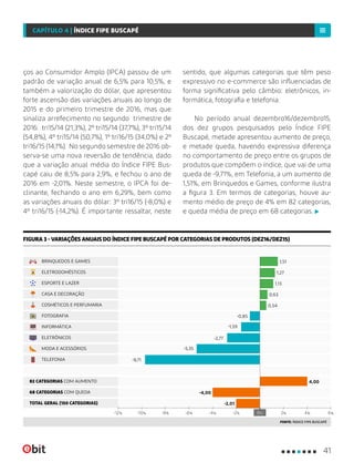 ços ao Consumidor Amplo (IPCA) passou de um
padrão de variação anual de 6,5% para 10,5%, e
também a valorização do dólar, que apresentou
forte ascensão das variações anuais ao longo de
2015 e do primeiro trimestre de 2016, mas que
sinaliza arrefecimento no segundo trimestre de
2016: tri15/14 (21,3%), 2º tri15/14 (37,7%), 3º tri15/14
(54,8%), 4º tri15/14 (50,7%), 1º tri16/15 (34,0%) e 2º
tri16/15 (14,1%). No segundo semestre de 2016 ob-
serva-se uma nova reversão de tendência, dado
que a variação anual média do Índice FIPE Bus-
capé caiu de 8,5% para 2,9%, e fechou o ano de
2016 em -2,01%. Neste semestre, o IPCA foi de-
clinante, fechando o ano em 6,29%, bem como
as variações anuais do dólar: 3º tri16/15 (-8,0%) e
4º tri16/15 (-14,2%). É importante ressaltar, neste
sentido, que algumas categorias que têm peso
expressivo no e-commerce são influenciadas de
forma significativa pelo câmbio: eletrônicos, in-
formática, fotografia e telefonia.
No período anual dezembro16/dezembro15,
dos dez grupos pesquisados pelo Índice FIPE
Buscapé, metade apresentou aumento de preço,
e metade queda, havendo expressiva diferença
no comportamento de preço entre os grupos de
produtos que compõem o índice, que vai de uma
queda de -9,71%, em Telefonia, a um aumento de
1,51%, em Brinquedos e Games, conforme ilustra
a figura 3. Em termos de categorias, houve au-
mento médio de preço de 4% em 82 categorias,
e queda média de preço em 68 categorias.
FIGURA 3 - VARIAÇÕES ANUAIS DO ÍNDICE FIPE BUSCAPÉ POR CATEGORIAS DE PRODUTOS (DEZ16/DEZ15)
FONTE: ÍNDICE FIPE BUSCAPÉ
68 CATEGORIAS COM QUEDA
TOTAL GERAL (150 CATEGORIAS)
82 CATEGORIAS COM AUMENTO
6%-8% 0%-4% 2% 4%-12% -10% -6% -2%
MODA E ACESSÓRIOS
ELETRODOMÉSTICOS
BRINQUEDOS E GAMES
ELETRÔNICOS
INFORMÁTICA
CASA E DECORAÇÃO
TELEFONIA
COSMÉTICOS E PERFUMARIA
ESPORTE E LAZER
FOTOGRAFIA
4,00
-4,00
-2,01
0,54
-0,85
-2,77
-1,59
-5,35
-9,71
1,13
0,63
1,27
1,51
41
CAPÍTULO 4 | ÍNDICE FIPE BUSCAPÉ
 