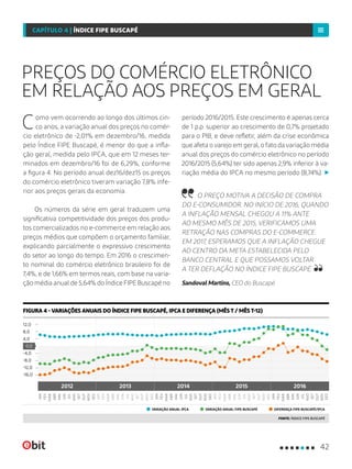 PREÇOS DO COMÉRCIO ELETRÔNICO
EM RELAÇÃO AOS PREÇOS EM GERAL
Como vem ocorrendo ao longo dos últimos cin-
co anos, a variação anual dos preços no comér-
cio eletrônico de -2,01% em dezembro/16, medida
pelo Índice FIPE Buscapé, é menor do que a infla-
ção geral, medida pelo IPCA, que em 12 meses ter-
minados em dezembro/16 foi de 6,29%, conforme
a figura 4. No período anual dez16/dez15 os preços
do comércio eletrônico tiveram variação 7,8% infe-
rior aos preços gerais da economia.
Os números da série em geral traduzem uma
significativa competitividade dos preços dos produ-
tos comercializados no e-commerce em relação aos
preços médios que compõem o orçamento familiar,
explicando parcialmente o expressivo crescimento
do setor ao longo do tempo. Em 2016 o crescimen-
to nominal do comércio eletrônico brasileiro foi de
7,4%, e de 1,66% em termos reais, com base na varia-
ção média anual de 5,64% do Índice FIPE Buscapé no
período 2016/2015. Este crescimento é apenas cerca
de 1 p.p. superior ao crescimento de 0,7% projetado
para o PIB, e deve refletir, além da crise econômica
que afeta o varejo em geral, o fato da variação média
anual dos preços do comércio eletrônico no período
2016/2015 (5,64%) ter sido apenas 2,9% inferior à va-
riação média do IPCA no mesmo período (8,74%).
O PREÇO MOTIVA A DECISÃO DE COMPRA
DO E-CONSUMIDOR. NO INÍCIO DE 2016, QUANDO
A INFLAÇÃO MENSAL CHEGOU A 11% ANTE
AO MESMO MÊS DE 2015, VERIFICAMOS UMA
RETRAÇÃO NAS COMPRAS DO E-COMMERCE.
EM 2017, ESPERAMOS QUE A INFLAÇÃO CHEGUE
AO CENTRO DA META ESTABELECIDA PELO
BANCO CENTRAL E QUE POSSAMOS VOLTAR
A TER DEFLAÇÃO NO ÍNDICE FIPE BUSCAPÉ.
Sandoval Martins, CEO do Buscapé
VARIAÇÃO ANUAL IPCA VARIAÇÃO ANUAL FIPE-BUSCAPÉ DIFERENÇA FIPE-BUSCAPÉ/IPCA
FIGURA 4 - VARIAÇÕES ANUAIS DO ÍNDICE FIPE BUSCAPÉ, IPCA E DIFERENÇA (MÊS T / MÊS T-12)
FONTE: ÍNDICE FIPE BUSCAPÉ
0,0
-16,0
12,0
8,0
4,0
-4,0
-12,0
-8,0
2012 2013 2014 20162015
FEV
FEV
FEV
JUN
JUN
JUN
ABR
ABR
ABR
AGO
NOV
OUT
AGO
AGO
OUT
OUT
DEZ
DEZ
FEV
FEV
JUN
JUN
OUT
OUT
ABR
ABR
AGO
AGO
DEZ
DEZ
JAN
JAN
JAN
MAI
MAI
MAI
SET
DEZ
SET
SET
MAR
MAR
MAR
JUL
JUL
JUL
NOV
NOV
MAR
MAR
MAI
MAI
JUL
JUL
SET
SET
NOV
NOV
JAN
JAN
42
CAPÍTULO 4 | ÍNDICE FIPE BUSCAPÉ
 