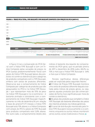 A figura 5 traz a comparação do IPCA Ge-
ral com o Índice FIPE Buscapé e com um Ín-
dice Composto pelas variações de preços no
IPCA (varejo predominantemente físico) com
pesos do Índice FIPE Buscapé (pesos dos pro-
dutos no comércio eletrônico) para categorias
de produtos compatíveis com o FIPE Buscapé,
embora com cestas de produtos diferentes.
Observa-se que o comportamento do Índice
Composto por categorias de produtos que são
pesquisados no IPCA e no Índice FIPE Busca-
pé – que representam mais de 70% do peso
no Índice FIPE Buscapé e no e-commerce – é
bastante alinhado e consistente com o com-
portamento do Índice FIPE Buscapé. Especifi-
camente no mês de dezembro/16 em relação
à base de janeiro/11 (71 meses), o Índice FIPE
Buscapé está 15% abaixo, e o Índice Composto
com preços do IPCA e pesos do FIPE Buscapé
para produtos compatíveis está 3,8% abaixo.
Por outro lado, o comportamento destes dois
índices é bastante discrepante do comporta-
mento do IPCA geral, que no período janeiro
de 2011 a dezembro de 2016 subiu 48,2% ou
75% a mais que o Índice FIPE Buscapé e 54%
a mais que o Índice Composto.
Parcela significativa destas diferenças
pode ser explicada pelos seguintes fatores:
a) O Índice de Preços FIPE Buscapé monitora
uma cesta de produtos diferente daquela ava-
liada pelos índices de preços gerais, ou seja,
apenas aqueles produtos que são comerciali-
zados de forma mais significativa por meio do
comércio eletrônico;
b) Os pesos dos produtos que compõem o Índice
FIPE Buscapé são bastante diferentes dos pesos
dos mesmos produtos nos índices genéricos;
c) O canal de distribuição monitorado pelo Ín-
dice FIPE Buscapé é exclusivamente o e-com-
merce, enquanto os outros índices monitoram
vários outros canais tradicionais e físicos.
FIGURA 5 - ÍNDICE IPCA TOTAL, FIPE BUSCAPÉ E FIPE BUSCAPÉ COMPOSTO COM PREÇOS DO IPCA (JAN11=1)
FONTE: ÍNDICE FIPE BUSCAPÉ
IPCA GERAL ÍNDICE FIPE-BUSCAPÉ TOTAL ÍNDICE COMPOSTO (PREÇO IBGE E PESO FIPE-BUSCAPÉ)
0,80
0,90
1,50
1,20
1,10
1,30
1,40
1,00
FEV
JAN
JAN
JAN
MAI
MAI
MAI
SET
SET
SET
MAR
MAR
MAR
JUL
JUL
JUL
NOV
NOV
NOV
FEV
FEV
JUN
JUN
JUN
ABR
ABR
ABR
AGO
AGO
AGO
OUT
OUT
OUT
DEZ
DEZ
DEZ
FEV
MAR
MAR
MAR
MAI
MAI
MAI
JUL
JUL
JUL
SET
SET
SET
NOV
NOV
NOV
FEV
JAN
JAN
FEV
JUN
JUN
JUN
OUT
OUT
OUT
ABR
ABR
ABR
AGO
AGO
AGO
DEZ
DEZ
DEZ
JAN
2011 2012 2013 2014 20162015
43
CAPÍTULO 4 | ÍNDICE FIPE BUSCAPÉ
 