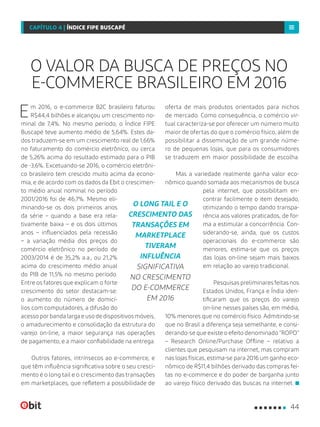 Em 2016, o e-commerce B2C brasileiro faturou
R$44,4 bilhões e alcançou um crescimento no-
minal de 7,4%. No mesmo período, o Índice FIPE
Buscapé teve aumento médio de 5,64%. Estes da-
dos traduzem-se em um crescimento real de 1,66%
no faturamento do comércio eletrônico, ou cerca
de 5,26% acima do resultado estimado para o PIB
de -3,6%. Excetuando-se 2016, o comércio eletrôni-
co brasileiro tem crescido muito acima da econo-
mia, e de acordo com os dados da Ebit o crescimen-
to médio anual nominal no período
2001/2016 foi de 46,7%. Mesmo eli-
minando-se os dois primeiros anos
da série – quando a base era rela-
tivamente baixa – e os dois últimos
anos – influenciados pela recessão
– a variação média dos preços do
comércio eletrônico no período de
2003/2014 é de 35,2% a.a., ou 21,2%
acima do crescimento médio anual
do PIB de 11,5% no mesmo período.
Entre os fatores que explicam o forte
crescimento do setor destacam-se:
o aumento do número de domicí-
lios com computadores, a difusão do
acessoporbandalargaeusodedispositivosmóveis,
o amadurecimento e consolidação da estrutura do
varejo on-line, a maior segurança nas operações
de pagamento, e a maior confiabilidade na entrega.
Outros fatores, intrínsecos ao e-commerce, e
que têm influência significativa sobre o seu cresci-
mento é o long tail e o crescimento das transações
em marketplaces, que refletem a possibilidade de
oferta de mais produtos orientados para nichos
de mercado. Como consequência, o comércio vir-
tual caracteriza-se por oferecer um número muito
maior de ofertas do que o comércio físico, além de
possibilitar a disseminação de um grande núme-
ro de pequenas lojas, que para os consumidores
se traduzem em maior possibilidade de escolha.
Mas a variedade realmente ganha valor eco-
nômico quando somada aos mecanismos de busca
pela internet, que possibilitam en-
contrar facilmente o item desejado,
otimizando o tempo dando transpa-
rência aos valores praticados, de for-
ma a estimular a concorrência. Con-
siderando-se, ainda, que os custos
operacionais do e-commerce são
menores, estima-se que os preços
das lojas on-line sejam mais baixos
em relação ao varejo tradicional.
Pesquisas preliminares feitas nos
Estados Unidos, França e Índia iden-
tificaram que os preços do varejo
on-line nesses países são, em média,
10% menores que no comércio físico. Admitindo-se
que no Brasil a diferença seja semelhante, e consi-
derando-se que existe o efeito denominado “ROPO”
– Research Online/Purchase Offline – relativo a
clientes que pesquisam na internet, mas compram
nas lojas físicas, estima-se para 2016 um ganho eco-
nômico de R$11,4 bilhões derivado das compras fei-
tas no e-commerce e do poder de barganha junto
ao varejo físico derivado das buscas na internet.
O VALOR DA BUSCA DE PREÇOS NO
E-COMMERCE BRASILEIRO EM 2016
O LONG TAIL E O
CRESCIMENTO DAS
TRANSAÇÕES EM
MARKETPLACE
TIVERAM
INFLUÊNCIA
SIGNIFICATIVA
NO CRESCIMENTO
DO E-COMMERCE
EM 2016
44
CAPÍTULO 4 | ÍNDICE FIPE BUSCAPÉ
 