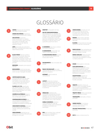 GLOSSÁRIO
ADHOC: Pesquisa sob encomenda
com determinada finalidade.
APARELHOS MÓVEIS: Dispositivos
móveis, como smartphones e tablets.
APLICATIVOS: programas
desenvolvidos para um objetivo
(como e-commerce, game, serviço)
que podem ser baixados, pela
Internet, para uso por meio de
aparelhos móveis
APPS: abreviação para aplicativos
BALANÇO: resultado das vendas num
determinado período
BLACK FRIDAY: data do comércio
eletrônico com grandes descontos,
geralmente realizada na última
sexta-feira de novembro. Evento que
se originou nos Estados Unidos, mas
implantado no e-commerce no Brasil
em 2012
BROWSER: navegador para acesso à
Internet
BUSCADORES: site de serviço para
pesquisa e/ou comparação de preços,
como no caso o Buscapé e Bondfaro
CERTIFICAÇÃO DE LOJAS:
avaliação feita pela Ebit por meio
de pesquisa com o consumidor
que realizou compra pela Internet,
no pós-compra, para aumentar a
confiança na compra on-line
CLASSE A, B, C E D: classificação
das classes sociais pela renda da
família ou indivíduo (A e B: renda a
partir de R$ 3.001/mês; C e D: renda
até R$ 3.000/mês)
COMÉRCIO ELETRÔNICO: Negócio
eletrônico, e-commerce, varejo on-
line, compra pela Internet
COMPARADORES DE PREÇO: sites
cuja principal funcionalidade é buscar
os preços de um produto e listar a
variedade encontrada em diversas lojas
CRESCIMENTO NOMINAL: evolução
do faturamento sem descontar a
inflação, diferença do aumento das
vendas
CROSS BORDER: operação de um
pedido do e-commerce efetuado para
entrega em outro país
DESKTOP: computador de mesa
DIA DO CONSUMIDOR BRASIL:
data estabelecida no calendário do
varejo on-line e criada pelo Buscapé
Company com o apoio de entidades
do setor e lojistas para um dia de
descontos semelhante à Black Friday.
Acontece no mês de março, numa
quarta-feira próxima do dia 15
E-COMMERCE: loja virtual, universo
do comércio eletrônico
E-CONSUMIDOR: consumidor que
realiza compra pela Internet
E-CONSUMIDORES ÚNICOS: aqueles
que realizaram pelo menos uma
compra pela Internet
FATURAMENTO: total arrecadado das
vendas
ÍNDICE FIPE/BUSCAPÉ: apuração
sistematizada dos preços no comércio
eletrônico brasileiro
INTERNET: rede mundial de
computadores
LAYOUT: visual de um site por
seu design, apresentação de uma
página da Internet Lojas virtuais: loja
estabelecida na Internet que realiza
vendas no comércio eletrônico.
E-commerce
MEDALHAS: medalhas Ebit,
certificação atribuída pela Ebit para
classificar as lojas de acordo com a
satisfação do consumidor virtual após
avaliação do serviço prestado (podem
ser Diamante, Ouro, Prata e Bronze)
MOBILE COMMERCE: comércio
virtual realizado por meio de
aparelhos móveis, como smartphone
ou tablet (m-commerce, na
abreviação)
NPS: Net Promoter Score, indicador
que mensura a satisfação e a
fidelização dos clientes
A
B
C
M
L
I
F
E
D
N
W
V
T
S
R
P
O
OMNICHANNEL: Conceito em que
todos os canais de uma marca
do varejo ficam disponíveis para
o contato com o consumidor, na
interligação do off-line e on-line
PEDIDO: Cada compra realizada,
encomenda de um produto para
aquisição
PLAYERS: Componentes do mercado,
lojistas (no caso do e-commerce)
REDES SOCIAIS: Sites (ambientes) em
que as pessoas se encontram (como
Facebook, Twitter e outras)
RENDA FAMILIAR: Média do ganho
de uma família, no somatório dos
integrantes que trabalham e moram
no mesmo domicílio
SHARE: Participação no mercado.
SITES RESPONSIVOS: Site
adaptado para o aparelho móvel,
com configurações e/ou layout
desenhados para o formato mobile,
adaptando-se ao tamanho da tela e
facilitando a navegação
SMARTPHONES: Aparelho te
telefonia celular móvel, que
possibilita acesso à Internet e outras
funções avançadas
TABLETS: Aparelho móvel que
funciona como computador portátil,
com uso das funcionalidades e
navegação na Internet por tela touch
(sensível ao toque).
TÍQUETE MÉDIO: Média calculada de
gasto por pedido ou compra.
TRANSAÇÕES: Operações, compras
efetuadas.
VAREJO DIGITAL: E-commerce,
comércio eletrônico, compras
realizadas pela Internet.
VOLUME TRANSACIONAL: Proporção
de vendas.
WI-FI: Acesso à Internet sem fio.
47
CONSIDERAÇÕES FINAIS | GLOSSÁRIO
 