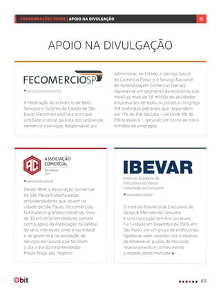 Desde 1894, a Associação Comercial
de São Paulo trabalha pelos
empreendedores que atuam na
cidade de São Paulo. De comércios
familiares a grandes indústrias, mais
de 30 mil empreendedores contam
com o apoio da Associação na defesa
de seus interesses junto à sociedade
e ao governo e na prestação de
serviços exclusivos que facilitam
o dia a dia do empreendedor.
Nossa força, seu negócio.
www.acsp.com.br
O Instituto Brasileiro de Executivos de
Varejo & Mercado de Consumo
é uma instituição sem fins lucrativos.
Foi fundado em Dezembro de 2009, em
São Paulo, por um grupo de profissionais
ligados ao setor varejista com o objetivo
de estabelecer grupos de discussão,
relacionamento e conhecimento
a respeito deste mercado.
www.ibevar.org.br
APOIO NA DIVULGAÇÃO
A Federação do Comércio de Bens,
Serviços e Turismo do Estado de São
Paulo (FecomercioSP) é a principal
entidade sindical paulista dos setores de
comércio e serviços. Responsável por
www.fecomercio.com.br
administrar, no Estado, o Serviço Social
do Comércio (Sesc) e o Serviço Nacional
de Aprendizagem Comercial (Senac),
representa um segmento da economia que
mobiliza mais de 1,8 milhão de atividades
empresariais de todos os portes e congrega
154 sindicatos patronais que respondem
por 11% do PIB paulista – cerca de 4% do
PIB brasileiro –, gerando em torno de cinco
milhões de empregos.
48
CONSIDERAÇÕES FINAIS | APOIO NA DIVULGAÇÃO
 