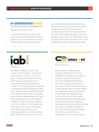 Fundada em 1998, com a principal
missão de desenvolver o mercado de
mídia interativa no Brasil. A partir de
2006, a Associação de Mídia Interativa
(AMI) passou a fazer parte da mais
importante rede de associações do
mundo – o Interactive Advertising Bureau
–, mudando sua denominação para IAB
Brasil. Desde então, a associação integra
uma rede internacional de associações,
que conta com representações em mais
de 43 países, entre eles EUA, Austrália,
Cingapura, Espanha, França, Inglaterra,
Itália, Chile e México. O IAB Brasil conta
atualmente com mais de 230 filiados,
entre sites, portais, empresas de
tecnologia, agências e desenvolvedoras
Web, líderes em seu segmento no país.
iabbrasil.net
Sobre a Câmara Brasileira de
Comércio Eletrônico: Principal
entidade multissetorial da América
Latina e associação brasileira
de maior representatividade da
Economia Digital, a camara-e.net
tem como missão capacitar pessoas
e organizações para a prática segura
dos negócios virtuais. Com 15 anos
de fundação, seu papel tem sido
fundamental para a formulação
de políticas públicas alinhadas aos
anseios da sociedade moderna e,
especialmente, para o aprimoramento
de marcos regulatórios setoriais
que dão suporte legal às medidas
de incentivo necessárias ao
desenvolvimento de nosso País.
www.camara-e.net
O E-Commerce Brasil é um projeto
de fomento do mercado de comércio
eletrônico no Brasil e oferece mais de
100 atividades durante o ano, entre
www.ecommercebrasil.com.br
elas: conteúdo especializado publicado
diariamente no portal E-Commerce Brasil,
revista impressa, treinamentos para
profissionais do setor, além de promover
uma série de eventos em todo o país, com
destaque para o Fórum E-Commerce Brasil,
principal evento de e-commerce do mundo
e da América Latina, segundo a Forrester.
49
CONSIDERAÇÕES FINAIS | APOIO NA DIVULGAÇÃO
 