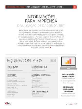 ANDRÉ RICARDO DIAS
COO da Ebit
andre.dias@ebit.com.br
PEDRO GUASTI
CEO da Ebit
pedro.guasti@ebit.com.br
EQUIPE/CONTATOS
ASSESSORIA DE IMPRENSA
KETCHUM
www.ketchum.com
ALINE OLIVEIRA
+55 11 5090-8911
aline.oliveira@ketchum.com.br
MARIA DOMINGUES
+55 (11) 5090-8931
maria.domingues@ketchum.com.br
ARTE E DIAGRAMAÇÃO
RITA MAYUMI
hello@ritamayumi.com
www.ritamayumi.com
EQUIPE EBIT
KEINE MONTEIRO
Gerente de Inteligência de Mercado
JÉSSICA OLIVEIRA
Analista de Inteligência de Mercado
RENANN MENDES
Coordenador de Marketing e Operações
LETÍCIA AVELAR
Analista de Marketing
VITÓRIA JABUR
Analista de Marketing
MÁRIO FROES
Gerente de TI
IMPLEMENTAÇÃO
DA PESQUISA EBIT
Entre em contato com
convenio@ebit.com.br
Saiba mais aqui
CONTRATAÇÃO
DE RELATÓRIOS
E PESQUISAS
Entre em contato com
comercial@ebit.com.br
CONSIDERAÇÕES FINAIS | INFORMAÇÕES PARA IMPRENSA / CONTATOS
A Ebit requer que seja indicada como fonte de informação em
qualquer estudo acadêmico, press release, artigo de opinião,
editorial ou matéria jornalística que mencione dados coletados
em seus estudos sobre o mercado brasileiro de e-commerce, em
especial ao relatório Webshoppers. Reforçamos que os dados
são de propriedade da Ebit e, portanto, quem os utiliza deve
sempre informar qual a fonte, a fim de reforçar a credibilidade da
informação e evitar que os dados divulgados pela empresa sejam
atribuídos a outras fontes.
INFORMAÇÕES
PARA IMPRENSA
DIVULGAÇÃO DE DADOS DA EBIT
50
CONSIDERAÇÕES FINAIS | INFORMAÇÕES PARA IMPRENSA / EQUIPE/CONTATO
 