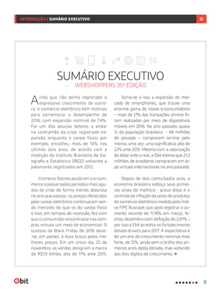 SUMÁRIO EXECUTIVO
WEBSHOPPERS 35ª EDIÇÃO
Ainda que não tenha registrado o
expressivo crescimento de outro-
ra, o comércio eletrônico tem motivos
para comemorar o desempenho de
2016, com expansão nominal de 7,4%.
Foi um dos poucos setores a andar
na contramão da crise, registrado ex-
pansão, enquanto o varejo físico, por
exemplo, encolheu mais de 10% nos
últimos dois anos, de acordo com a
medição do Instituto Brasileiro de Ge-
ografia e Estatística (IBGE) voltando a
patamares registrados em 2012.
Inúmeros fatores ajudaram o e-com-
merce a passar pelos períodos mais agu-
dos da crise de forma menos dolorosa
no ano que passou: os preços oferecidos
pelo varejo eletrônico continuaram sen-
do menores do que os do varejo físico
e isso, em tempos de recessão, fez com
que o consumidor encontrasse nas com-
pras virtuais um meio de economizar. O
sucesso da Black Friday de 2016 deve-
-se, em partes, a essa busca pelos me-
lhores preços. Em um único dia, 25 de
novembro, as vendas atingiram a marca
de R$1,9 bilhão, alta de 17% ante 2015.
Soma-se a isso a expansão do mer-
cado de smartphones, que trouxe uma
enorme gama de novos e-consumidores
– mais de 21% das transações on-line fo-
ram realizadas por meio de dispositivos
móveis em 2016. No ano passado, quase
¼ da população brasileira - 48 milhões
de pessoas – compraram on-line pelo
menos uma vez, uma significativa alta de
22% ante 2015. Mesmo com a valorização
do dólar ante o real, a Ebit estima que 21,2
milhões de brasileiros compraram em lo-
jas virtuais internacionais no ano passado.
Depois de dois conturbados anos, a
economia brasileira esboça seus primei-
ros sinais de melhora - prova disso é o
controle da inflação da cesta de produtos
do comércio eletrônico medida pelo Índi-
ce FIPE Buscapé, que após registrar o au-
mento recorde de 11,76% em março, fe-
chou dezembro com deflação de 2,01% -,
por isso a Ebit acredita no fortalecimento
desses drivers para 2017. A expectativa é
de um ano de crescimento nominal mais
forte, de 12%, ainda sem o brilho dos pri-
meiros anos desta década, mas voltando
aos dois dígitos de crescimento.
8
INTRODUÇÃO | SUMÁRIO EXECUTIVO
 