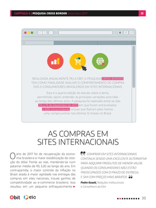 AS COMPRAS EM
SITES INTERNACIONAIS
Oano de 2017 foi de recuperação da econo-
mia brasileira e maior estabilização da cota-
ção do dólar frente ao real, mantendo-se num
patamar médio de R$ 3,20 ao longo do ano. Em
contrapartida, o maior controle da inflação no
Brasil aliada à maior agilidade nas entregas das
compras em sites nacionais, trouxe ganhos de
competitividade ao e-commerce brasileiro. Isso
resultou em um pequeno enfraquecimento
COMPRAR EM SITES INTERNACIONAIS
CONTINUA SENDO UMA EXCELENTE ALTERNATIVA
PARA ADQUIRIR PRODUTOS DE MENOR VALOR,
QUANDO OS CONSUMIDORES NÃO ESTÃO
PREOCUPADOS COM O PRAZO DE ENTREGA,
E SIM COM PREÇOS MAIS BARATOS.
Pedro Guasti, Relações Institucionais
e Conselheiro da Ebit
REALIZADA ANUALMENTE PELA EBIT, A PESQUISA CROSS BORDER
TEM COMO FINALIDADE AVALIAR O COMPORTAMENTO DE COMPRA
DOS E-CONSUMIDORES BRASILEIROS EM SITES INTERNACIONAIS
Esta é a quarta edição do estudo sobre o tema,
permitindo, assim, entender as principais variações ocorridas
ao longo dos últimos anos. A pesquisa foi realizada entre os dias
05 a 19 de Dezembro de 2017, em que foram entrevistados
2.409 consumidores virtuais que fizeram pelo menos
uma compra online nos últimos 12 meses no Brasil.
30
CAPÍTULO 4 | PESQUISA CROSS BORDER Dezembro 2017
 