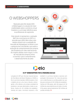 Realizado pela Ebit desde 2001,
o Webshoppers é o estudo de maior
credibilidade sobre o comércio virtual
brasileiro e a principal referência para
os profissionais do segmento.
Este estudo irá apresentar a avaliação
360º do e-commerce em 2017 e a
previsão para 2018. Além disso, esta
edição contará com a avaliação do
mercado de Marketplace no Brasil e com
a pesquisa de Cross Border, que avalia a
evolução do comportamento de compras
dos brasileiros em sites internacionais.
Os insights obtidos visam traçar o rumo
do mercado de compras online
e contribuir para o entendimento
e desenvolvimento do setor.
O WEBSHOPPERS
Lançada em 2011 por três dos maiores bancos
do País (Banco do Brasil, Bradesco e CAIXA), a
Elo é a primeira bandeira 100% brasileira. Com
o objetivo de ser uma marca robusta e abran-
gente, a Elo oferece uma ampla variedade de
produtos e serviços destinados a todos os pú-
blicos. Aceita em 4,5 milhões de estabeleci-
mentos em todo o território nacional, a Elo
também é a primeira bandeira nacional com
aceitação internacional. Por meio de parceria
com a rede Discover, os cartões podem ser usa-
dos para compras em 42 milhões de estabeleci-
mentos em 185 países, além de saques em 1,8
milhão de caixas eletrônicos em todo o mundo.
A Elo possui aproximadamente 120 milhões de
cartões emitidos.
O 37º WEBSHOPPERS TEM A PARCERIA DA ELO
INTRODUÇÃO | O WEBSHOPPERS
4
 