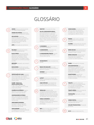 ADHOC: Pesquisa sob encomenda
com determinada finalidade.
APARELHOS MÓVEIS: Dispositivos
móveis, como smartphones e tablets.
APLICATIVOS: Programas
desenvolvidos para um objetivo
(como e-commerce, game, serviço)
que podem ser baixados, pela
Internet, para uso por meio de
aparelhos móveis.
APPS: Abreviação para aplicativos.
BALANÇO: Resultado das vendas
num determinado período.
BLACK FRIDAY: Data do comércio
eletrônico com grandes descontos,
geralmente realizada na última
sexta-feira de novembro. Evento
que se originou nos Estados Unidos,
implantado no e-commerce do Brasil
em 2012.
BROWSER: Navegador para acesso à
Internet.
BUSCADORES: Site de serviço para
pesquisa e/ou comparação de preços,
como o Buscapé e Bondfaro.
CERTIFICAÇÃO DE LOJAS: Avaliação
feita pela Ebit por meio de pesquisa
com o consumidor que realizou
compra pela Internet, no pós-compra,
para aumentar a confiança na
compra online
CLASSE - Número de
salários mínimos (SM):
E (até 2 SM); D (de 2 a 4 SM);
C (de 4 a 10 SM); B (de 10 a 20 SM);
A (acima de 20 SM).
COMÉRCIO ELETRÔNICO: Negócio
eletrônico, e-commerce, varejo
online, compra pela Internet.
COMPARADORES DE PREÇO:
Sites cuja principal funcionalidade
é buscar os preços de um produto
e listar a variedade encontrada em
diversas lojas.
CRESCIMENTO NOMINAL:
Evolução do faturamento sem
descontar a inflação, diferença
do aumento das vendas.
CROSS BORDER: Operação de
um pedido do e-commerce efetuado
para entrega em outro país.
A D
E
F
I
N
L
M
O
P
R
T
V
W
S
B
C
DESKTOP: Computador de mesa.
DIA DO CONSUMIDOR BRASIL:
Data estabelecida no calendário
do varejo online e criada pelo
Buscapé Company com o apoio de
entidades do setor e lojistas para
um dia de descontos semelhante à
Black Friday. Acontece no mês de
março, numa quarta-feira próxima
do dia 15.
E-COMMERCE: Loja virtual, universo
do comércio eletrônico.
E-CONSUMIDOR: Consumidor que
realiza compra pela Internet.
E-CONSUMIDORES ÚNICOS: Aqueles
que realizaram pelo menos uma
compra pela Internet.
FATURAMENTO: Total arrecadado das
vendas.
ÍNDICE FIPE BUSCAPÉ: Apuração
sistematizada dos preços no comércio
eletrônico brasileiro.
INTERNET: Rede mundial de
computadores.
LAYOUT: Visual de um site por seu
design, apresentação de uma página
da Internet
LOJAS VIRTUAIS: loja estabelecida
na Internet que realiza vendas no
comércio eletrônico (e-commerce).
MEDALHAS: Medalhas Ebit,
certificação atribuída pela Ebit para
classificar as lojas de acordo com a
satisfação do consumidor virtual após
avaliação do serviço prestado (podem
ser Diamante, Ouro, Prata e Bronze).
MOBILE COMMERCE: Comércio
virtual realizado por meio de
aparelhos móveis, como smartphone
ou tablet (m-commerce, na
abreviação).
NPS®: Net Promoter Score, indicador
que mensura a satisfação e a
fidelização dos clientes.
OMNICHANNEL: Conceito em que
todos os canais de uma marca
do varejo ficam disponíveis para
o contato com o consumidor, na
interligação do offline e online.
PEDIDO: Cada compra realizada,
encomenda de um produto para
aquisição.
PLAYERS: Componentes do mercado,
lojistas (no caso do e-commerce).
REDES SOCIAIS: Sites (ambientes) em
que as pessoas se encontram (como
Facebook, Twitter e outras).
RENDA FAMILIAR: Média do ganho
de uma família, no somatório dos
integrantes que trabalham
e moram no mesmo domicílio.
SHARE: Participação do mercado.
SITES RESPONSIVOS: Site
adaptado para o aparelho móvel,
com configurações e/ou layout
desenhados para o formato mobile,
adaptando-se ao tamanho da tela e
facilitando a navegação.
SMARTPHONES: Aparelho de
telefonia celular móvel, que
possibilita acesso à Internet e outras
funções avançadas.
TABLETS: Aparelho móvel que
funciona como computador portátil,
com uso das funcionalidades
e navegação na Internet por tela
touch (sensível ao toque).
TÍQUETE MÉDIO: Média calculada de
gasto por pedido ou compra.
TRANSAÇÕES: Operações, compras
efetuadas.
VAREJO DIGITAL: E-commerce,
comércio eletrônico, compras
realizadas pela Internet.
VOLUME TRANSACIONAL: Proporção
de vendas.
WI-FI: Acesso à Internet sem fio.
GLOSSÁRIO
41
CONSIDERAÇÕES FINAIS | GLOSSÁRIO
 