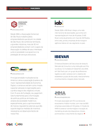 Principal associação sem fins lucrativos do
ecossistema mobile mundial, com mais de 800
empresas associadas em 50 países. A missão da
MMA é acelerar transformação e inovação do
marketing através dos dispositivos móveis,
promovendo o crescimento do negócio.
www.mmaglobal.com
Desde 2006 o IAB Brasil integra uma rede
internacional de associações, que conta com
representações em mais de 43 países. O IAB
Brasil conta atualmente com mais de 230 filiados,
entre sites, portais, empresas de tecnologia e
agências líderes em seu segmento no país.
iabbrasil.net
Principal entidade multissetorial da
América Latina e associação brasileira de
maior representatividade da Economia
Digital, a camara-e.net tem como missão
capacitar pessoas e organizações para
a prática segura dos negócios virtuais.
Com 15 anos de fundação, seu papel tem
sido fundamental para a formulação
de políticas públicas alinhadas aos
anseios da sociedade moderna e,
especialmente, para o aprimoramento
de marcos regulatórios setoriais que dão
suporte legal às medidas de incentivo
necessárias ao desenvolvimento de
nosso País.
www.camara-e.net
Desde 1894, a Associação Comercial
de São Paulo trabalha pelos
empreendedores que atuam na cidade
de São Paulo. De comércios familiares
a grandes indústrias, mais de 30 mil
empreendedores contam com o apoio da
Associação na defesa de seus interesses
junto à sociedade e ao governo e na
prestação de serviços exclusivos.
www.acsp.com.br
O Instituto Brasileiro de Executivos de Varejo &
Mercado de Consumo é uma instituição sem fins
lucrativos. Foi fundado em Dezembro de 2009,
em São Paulo, por um grupo de profissionais
ligados ao setor varejista com o objetivo de
estabelecer grupos de discussão, relacionamento
e conhecimento a respeito deste mercado.
www.ibevar.org.br
43
CONSIDERAÇÕES FINAIS | PARCEIROS
 