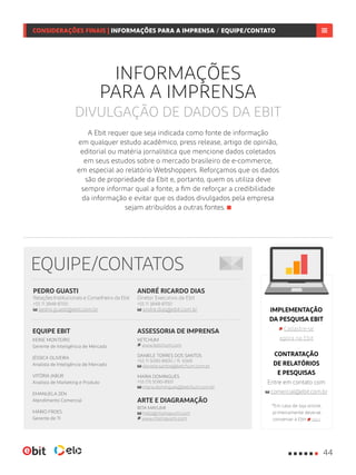 ANDRÉ RICARDO DIAS
Diretor Executivo da Ebit
+55 11 3848-8700
andre.dias@ebit.com.br
PEDRO GUASTI
Relações Institucionais e Conselheiro da Ebit
+55 11 3848-8700
pedro.guasti@ebit.com.br
EQUIPE/CONTATOS
ASSESSORIA DE IMPRENSA
KETCHUM
www.ketchum.com
DANIELE TORRES DOS SANTOS
+55 11 5090-8900 / R: 6569
daniele.santos@ketchum.com.br
MARIA DOMINGUES
+55 (11) 5090-8931
maria.domingues@ketchum.com.br
ARTE E DIAGRAMAÇÃO
RITA MAYUMI
hello@ritamayumi.com
www.ritamayumi.com
EQUIPE EBIT
KEINE MONTEIRO
Gerente de Inteligência de Mercado
JÉSSICA OLIVEIRA
Analista de Inteligência de Mercado
VITÓRIA JABUR
Analista de Marketing e Produto
EMANUELA ZEN
Atendimento Comercial
MÁRIO FROES
Gerente de TI
CONSIDERAÇÕES FINAIS | INFORMAÇÕES PARA IMPRENSA / CONTATOS
INFORMAÇÕES
PARA A IMPRENSA
DIVULGAÇÃO DE DADOS DA EBIT
IMPLEMENTAÇÃO
DA PESQUISA EBIT
Cadastre-se
agora na Ebit
CONTRATAÇÃO
DE RELATÓRIOS
E PESQUISAS
Entre em contato com
comercial@ebit.com.br
*Em caso de loja online,
primeiramente deve-se
conveniar à Ebit aqui
A Ebit requer que seja indicada como fonte de informação
em qualquer estudo acadêmico, press release, artigo de opinião,
editorial ou matéria jornalística que mencione dados coletados
em seus estudos sobre o mercado brasileiro de e-commerce,
em especial ao relatório Webshoppers. Reforçamos que os dados
são de propriedade da Ebit e, portanto, quem os utiliza deve
sempre informar qual a fonte, a fim de reforçar a credibilidade
da informação e evitar que os dados divulgados pela empresa
sejam atribuídos a outras fontes.
44
CONSIDERAÇÕES FINAIS | INFORMAÇÕES PARA A IMPRENSA / EQUIPE/CONTATO
 