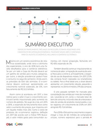 SUMÁRIO EXECUTIVO
Mesmo em um cenário econômico de rela-
tiva estabilidade, onde reina o otimismo
dos especialistas, o ano de 2018 terá uma fa-
ceta desafiadora para o comércio eletrônico.
Se por um lado a Copa do Mundo deverá ser
um gatilho de vendas para muitas categorias,
por outro, a eleição presidencial poderá frear
o consumo no segundo semestre. Ainda assim,
as previsões da Ebit são otimistas. O e-com-
merce deverá continuar apresentando um
crescimento nominal acelerado, de 12%, com
faturamento de R$ 53,5 bilhões.
Assim como já aconteceu em 2017, a boa
notícia para o setor é que o crescimento con-
tinuará sendo impulsionado pelo aumento do
número de pedidos. No auge da crise, em 2015
e 2016, a expansão do faturamento teve como
vetor o aumento dos preços, que impactou em
um tíquete médio mais alto. Como a cesta de
produtos do e-commerce registrou deflação
em 2017 (de acordo com o Índice FIPE Busca-
pé), o valor médio gasto pelo consumidor au-
mentou em menor proporção, fechando em
R$ 429, expansão de 3%.
Também deverão continuar impulsionando os
números do setor: a migração de usuários do vare-
jo físico para o online e, principalmente, a expan-
são do uso de dispositivos móveis. Em 2017, 27,3%
das compras foram realizadas via smartphones
ou tablets. Para o final deste ano, o share deverá
apresentar um crescimento robusto, passando a
representar, no último trimestre, 37% das compras.
O ano passado também foi marcado pela
consolidação das vendas por meio de marketpla-
ces. Levando-se em conta o mercado total de
bens de consumo, incluindo sites de artesanato e
sites de vendas de produtos novos/usados, o se-
tor registrou um crescimento de 21,9% em 2017,
atingindo R$ 73,4 bilhões.
Para 2018 a Ebit estima crescimento e espera
chegar a mais de 60 milhões de compradores
virtuais, número expressivo para o período.
INTRODUÇÃO | SUMÁRIO EXECUTIVO
DEPOIS DE PRATICAMENTE TRÊS ANOS DE RECESSÃO, ESTAMOS ASSISTINDO UMA
CONSISTENTE RECUPERAÇÃO ECONÔMICA, TRAZENDO NOVOS ARES E CONFIANÇA
PARA OS AGENTES ECONÔMICOS, INCLUINDO O COMÉRCIO ELETRÔNICO
20182015 2016 2017
8
 