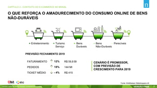 Copyright © 2019 The Nielsen Company. Confidential and proprietary. 7
CAPÍTULO 2 - CONTEXTO DO E-COMMERCE NO BRASIL
Fonte: Ebit|Nielsen Webshoppers 40
O QUE REFORÇA O AMADURECIMENTO DO CONSUMO ONLINE DE BENS
NÃO-DURÁVEIS
Entretenimento Turismo
Serviço
Bens
Duráveis
Bens
Não-Duráveis
Perecíveis
CENÁRIO É PROMISSOR,
COM PREVISÃO DE
CRESCIMENTO PARA 2019
PREVISÃO FECHAMENTO 2019
12%
18%PEDIDOS
- 4%TICKET MÉDIO
R$ 59,8 BI
144 MI
R$ 415
FATURAMENTO
 