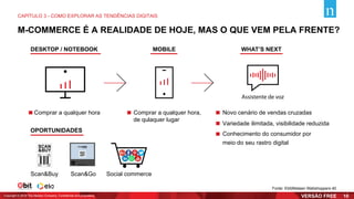 M-COMMERCE É A REALIDADE DE HOJE, MAS O QUE VEM PELA FRENTE?
DESKTOP / NOTEBOOK
OPORTUNIDADES
MOBILE WHAT’S NEXT
Comprar a qualquer hora,
de qulaquer lugar
Comprar a qualquer hora Novo cenário de vendas cruzadas
Variedade ilimitada, visibilidade reduzida
Conhecimento do consumidor por
meio do seu rastro digital
Scan&Buy Scan&Go Social commerce
Assistente de voz
Fonte: Ebit|Nielsen Webshoppers 40
CAPÍTULO 3 - COMO EXPLORAR AS TENDÊNCIAS DIGITAIS
Copyright © 2019 The Nielsen Company. Confidential and proprietary. 10
 