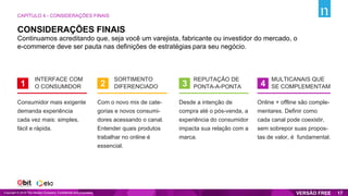 Continuamos acreditando que, seja você um varejista, fabricante ou investidor do mercado, o
e-commerce deve ser pauta nas definições de estratégias para seu negócio.
INTERFACE COM
O CONSUMIDOR1
SORTIMENTO
DIFERENCIADO2
REPUTAÇÃO DE
PONTA-A-PONTA3
MULTICANAIS QUE
SE COMPLEMENTAM4
Consumidor mais exigente
demanda experiência
cada vez mais: simples,
fácil e rápida.
Com o novo mix de cate-
gorias e novos consumi-
dores acessando o canal.
Entender quais produtos
trabalhar no online é
essencial.
Desde a intenção de
compra até o pós-venda, a
experiência do consumidor
impacta sua relação com a
marca.
Online + offline são comple-
mentares. Definir como
cada canal pode coexistir,
sem sobrepor suas propos-
tas de valor, é fundamental.
CONSIDERAÇÕES FINAIS
CAPÍTULO 4 - CONSIDERAÇÕES FINAIS
Copyright © 2019 The Nielsen Company. Confidential and proprietary. 17
 