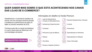 Lojas de Departamento
(Focada em Eletroeletrônicos)
Farmácias
Autosserviço (Supermercado)
Perfumaria (Lojas de Beleza)
Petshop
Informática
Roupas e Calçados (Fashion)
Livrarias
Automotivos
Especializados em Alimentos
Esportes (Equipamentos e Roupas)
Especializados em Bebidas
Casa e Decoração
Informações em detalhe na Versão Premium:
QUER SABER MAIS SOBRE O QUE ESTÁ ACONTECENDO NOS CANAIS
DAS LOJAS DE E-COMMERCE?
CAPÍTULO 4 - CONSIDERAÇÕES FINAIS
Copyright © 2019 The Nielsen Company. Confidential and proprietary. 19
Classificamos o e-commerce brasileiro de
acordo com seu principal canal de atuação
e analisamos a performance de cada um
deles no primeiro semestre de 2019.
Conheça quais são os canais de destaque,
e o que é chave para se diferenciar e ter
uma estratégia vencedora.
WEBSHOPPER PREMIUM
 