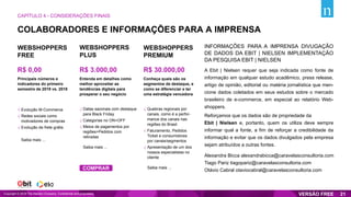 COLABORADORES E INFORMAÇÕES PARA A IMPRENSA
INFORMAÇÕES PARA A IMPRENSA DIVUGAÇÃO
DE DADOS DA EBIT | NIELSEN IMPLEMENTAÇÃO
DA PESQUISA EBIT | NIELSEN
A Ebit | Nielsen requer que seja indicada como fonte de
informação em qualquer estudo acadêmico, press release,
artigo de opinião, editorial ou matéria jornalística que men-
cione dados coletados em seus estudos sobre o mercado
brasileiro de e-commerce, em especial ao relatório Web-
shoppers.
Reforçamos que os dados são de propriedade da
Ebit | Nielsen e, portanto, quem os utiliza deve sempre
informar qual a fonte, a fim de reforçar a credibilidade da
informação e evitar que os dados divulgados pela empresa
sejam atribuídos a outras fontes.
Alexandra Bicca alexandrabicca@caravelasconsultoria.com
Tiago Pariz tiagopariz@caravelasconsultoria.com
Otávio Cabral otaviocabral@caravelasconsultoria.com
CAPÍTULO 4 - CONSIDERAÇÕES FINAIS
Copyright © 2019 The Nielsen Company. Confidential and proprietary. 21
WEBSHOPPERS
FREE
R$ 0,00
WEBSHOPPERS
PLUS
R$ 3.000,00
WEBSHOPPERS
PREMIUM
R$ 30.000,00
Entenda em detalhes como
melhor aproveitar as
tendências digitais para
prosperar o seu negócio
Principais números e
indicadores do primeiro
semestre de 2019 vs. 2018
Conheça quais são os
segmentos de destaque, e
como se diferenciar e ter
uma estratégia vencedora
Evolução M-Commerce
Redes sociais como
motivadores de compras
Evolução de frete grátis
Saiba mais ...
√
√
√
Datas sazonais com destaque
para Black Friday
Categorias no ON+OFF
Meios de pagamentos por
regiões+Pedidos com
retiradas
Saiba mais ...
√
√
√
Quebras regionais por
canais, como é a perfor-
mance dos canais nas
regiões do Brasil
Faturamento, Pedidos
Ticket e consumidores
por canais/segmentos
Apresentação de um dos
nossos especialistas no
cliente
Saiba mais ...
√
√
√
COMPRAR
 