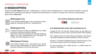 O WEBSHOPPERS
Realizado pela Ebit | Nielsen desde 2001, o Webshoppers é o estudo de maior credibilidade sobre o comércio eletrônico brasileiro e a principal
referência para os profissionais do segmento. A edição 40 será apresentada em 3 versões: Free (esta), Plus e Premium (comercializadas).
Saiba mais em: ebit.com.br
O seu tradicional Webshoppers com as principais movimen-
tações do 1ºsemestre de 2019 vs. 1ºsemestre 2018.
A versão Free ganha um Plus com detalhamento por região
e divisão de compras por Mobile e Desktop.
Além disso, saiba como aproveitar as principais tendências
digitais com maior aprofundamento das informações de
entrega, sortimento/categorias e on+off.
Uma versão inovadora, onde - pela primeira vez, classifi-
camos as lojas colaboradoras em canais e analisamos os
principais indicadores e drivers de crescimento.
Webshoppers Free
Webshoppers Plus
Webshoppers Premium
O 40º WEBSHOPPERS CONTA COM A PARCERIA DA ELO
Lançada em 2011 por três dos maiores bancos do país (Banco do
Brasil, Bradesco e Caixa), a Elo é a primeira bandeira 100% brasileira.
Com o objetivo de ser uma marca robusta e abrangente, a Elo oferece
uma ampla variedade de produtos destinados a todos os públicos.
Aceita em 7,5 milhões de estabelecimentos no território nacional, a Elo
é a primeira bandeira nacional com aceitação internacional.
Por meio de parceria com a Rede Discover, os cartões podem ser
usados em 190 países.
RELATÓRIO DESENVOLVIDO POR:
Copyright © 2019 The Nielsen Company. Confidential and proprietary.
INTRODUÇÃO - O WEBSHOPPERS
1
 