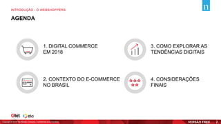 1. DIGITAL COMMERCE
EM 2018
2. CONTEXTO DO E-COMMERCE
NO BRASIL
3. COMO EXPLORAR AS
TENDÊNCIAS DIGITAIS
4. CONSIDERAÇÕES
FINAIS
Copyright © 2019 The Nielsen Company. Confidential and proprietary.
INTRODUÇÃO - O WEBSHOPPERS
2
AGENDA
 