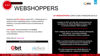 WEBSHOPPERS 42ª EDIÇÃO | VERSÃO FREE
INTRODUÇÃO
WEBSHOPPERS
Realizado pela Ebit | Nielsen desde 2001, o Webshoppers é o
estudo de maior credibilidade sobre o comércio eletrônico
brasileiro e a principal referência para os profissionais do
segmento.
A 42ª edição será apresentada em 3 versões:
Free, Capítulos Individuais e Premium (as duas últimas
comercializadas).
Saiba mais em: ebit.com.br
42° WEBSHOPPERS CONTA COM A PARCERIA DA ELO
Lançado em 2011 por três dos maiores bancos do
país (Banco do Brasil, Bradesco e Caixa), a Elo
é a primeira bandeira 100% brasileira.
Com o objetivo de ser uma marca robusta e abrangente,
a Elo oferece uma ampla variedade
de produtos destinados a todos os públicos.
A Elo é a primeira bandeira nacional com aceitação
internacional, sendo aceita em 7,5 milhões de
estabelecimentos no território brasileiro.
Por meio da parceria com a Rede Discover, os
cartões podem ser usados em 190 países.
RELATÓRIO DESENVOLVIDO POR
2
 