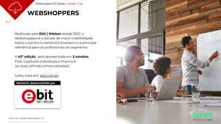 p. 2
© 2021 Nielsen Consumer LLC. All Rights Reserved.
WEBSHOPPERS
Realizado pela Ebit | Nielsen desde 2001, o
Webshoppers é o estudo de maior credibilidade
sobre o comércio eletrônico brasileiro e a principal
referência para os profissionais do segmento.
A 43ª edição será apresentada em 3 versões:
Free, Capítulos Individuais e Premium
(as duas últimas comercializadas).
Saiba mais em: ebit.com.br
Relatório desenvolvido por
Webshoppers 43ª edição | Versão Free
Fonte: Ebit | Nielsen Webshoppers 43
 