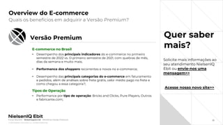 © 2022 Nielsen Consumer LLC. All Rights Reserved.
22
Overview do E-commerce
Quer saber
mais?
Quais os benefícios em adquirir a Versão Premium?
Fonte: NIQ Ebit - Webshoppers 46 – Benefícios Versão Premium
Solicite mais informações ao
seu atendimento NielsenIQ
Ebit ou envie-nos uma
mensagem>>
Acesse nosso novo site>>
Versão Premium
E-commerce no Brasil
• Desempenho dos principais indicadores do e-commerce no primeiro
semestre de 2022 vs. O primeiro semestre de 2021, com quebras de mês,
dias da semana e muito mais;
• Performance dos shoppers recorrentes e novos no e-commerce;
• Desempenho das principais categorias do e-commerce em faturamento
e pedidos, além de análises sobre frete grátis, valor médio pago no frete e
como chegou a essa categoria?;
Tipos de Operação
• Performance por tipo de operação: Bricks and Clicks, Pure Players, Outros
e fabricante.com;
 