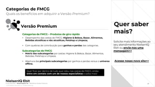 © 2022 Nielsen Consumer LLC. All Rights Reserved.
27
Categorias de FMCG
Quer saber
mais?
Quais os benefícios em adquirir a Versão Premium?
Fonte: NIQ Ebit - Webshoppers 46 – Benefícios Versão Premium
Versão Premium
Quer ficar por dentro de tudo que rolou nas cestas de FMCG, então
entre em contato com um de nossos especialistas e saiba mais!
Categorias de FMCG – Produtos de giro rápido
• Desempenho das cestas de FMCG: Higiene & Beleza, Bazar, Alimentos,
Bebidas alcoólicas e não alcoólicas, Petshop e Limpeza;
• Com quebras de contribuição para ganhos e perdas das categorias.
Subcategorias de FMCG
• Matriz das subcategorias por cestas: Higiene & Beleza, Bazar, Alimentos,
Bebidas, Petshop e Limpeza;
• Abertura das principais subcategorias por ganhos e perdas versus o universo
offline.
Acesse nosso novo site>>
Solicite mais informações ao
seu atendimento NielsenIQ
Ebit ou envie-nos uma
mensagem>>
 