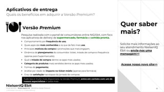 © 2022 Nielsen Consumer LLC. All Rights Reserved.
32
Aplicativos de entrega
Quer saber
mais?
Quais os benefícios em adquirir a Versão Premium?
Fonte: NIQ Ebit - Webshoppers 46 – Benefícios Versão Premium
Versão Premium
Pesquisa realizada com o painel de consumidores online NIQ Ebit, com foco
nos aplicativos de delivery de supermercado, farmácia e comida pronta.
▪ Comportamento por frequência de uso;
▪ Quais apps são mais conhecidos e os que de fato mais usa;
▪ Principais motivos da compra e promoções que mais engajam;
▪ Dinâmica de planejamento do consumidor: ticket, missão de compra e frequência
(apenas para Supermercado);
▪ Qual a missão de compra dentre os apps mais usados;
▪ Categoria de produtos mais vendidos dentre os apps mais usados;
▪ Formas de pagamento;
▪ Análise por idade do impacto no ticket médio (apenas para farmácia)
▪ Grau de satisfação nas etapas da jornada de compras.
Tudo isso e muito mais disponíveis na Versão Premium, entre em contato com um de
nossos especialistas e saiba mais
Acesse nosso novo site>>
Solicite mais informações ao
seu atendimento NielsenIQ
Ebit ou envie-nos uma
mensagem>>
 