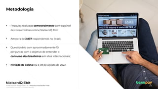 © 2022 Nielsen Consumer LLC. All Rights Reserved.
34
Fonte: NIQ Ebit- Webshoppers 46 – Pesquisa Cross Border Trade
Metodologia
▪ Pesquisa realizada semestralmente com o painel
de consumidores online NielsenIQ Ebit;
▪ Amostra de 2.837 respondentes no Brasil;
▪ Questionário com aproximadamente 10
perguntas com o objetivo de entender o
consumo dos brasileiros em sites internacionais;
▪ Período de coleta: 02 à 08 de agosto de 2022
 